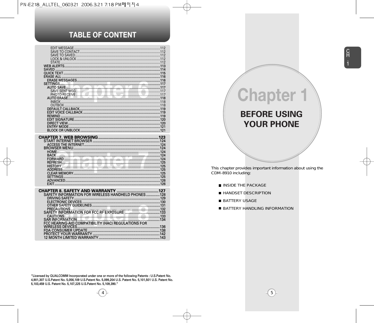 BEFORE USINGYOUR PHONECH.15This chapter provides important information about using the  CDM-8910 including:Chapter 1INSIDE THE PACKAGEHANDSET DESCRIPTIONBATTERY USAGEBATTERY HANDLING INFORMATIONTABLE OF CONTENT4Chapter 6Chapter 7Chapter 8EDIT MESSAGE ................................................................................................112SAVE TO CONTACT..........................................................................................112SAVE TO SAVED...............................................................................................112LOCK &amp; UNLOCK .............................................................................................112STATE ...............................................................................................................112WEB ALERTS...........................................................................................................113SAVED .....................................................................................................................114QUICK TEXT ............................................................................................................115ERASE ALL ..............................................................................................................116ERASE MESSAGES.............................................................................................116SETTINGS................................................................................................................117AUTO SAVE.........................................................................................................117SAVE SENT MSG..............................................................................................117PHOTO RECEIVE ..............................................................................................117AUTO ERASE.......................................................................................................118INBOX ...............................................................................................................118OUTBOX ...........................................................................................................118DEFAULT CALLBACK..........................................................................................119EDIT VOICE CALLBACK ......................................................................................119REMIND ...............................................................................................................119EDIT SIGNATURE................................................................................................120DIRECT VIEW.......................................................................................................120ENTRY MODE......................................................................................................121BLOCK OR UNBLOCK .........................................................................................121CHAPTER 7. WEB BROWSING....................................................123START INTERNET BROWSER .....................................................................124ACCESS THE INTERNET.....................................................................................124BROWSER MENU.........................................................................................124HOME...................................................................................................................124BACK ....................................................................................................................124FORWARD ...........................................................................................................124REFRESH..............................................................................................................125HISTORY ..............................................................................................................125ADDRESS.............................................................................................................125CLEAR MEMORY.................................................................................................125SETTINGS............................................................................................................125ADVANCED..........................................................................................................126EXIT......................................................................................................................126CHAPTER 8. SAFETY AND WARRANTY ....................................127SAFETY INFORMATION FOR WIRELESS HANDHELD PHONES ..............128DRIVING SAFETY ................................................................................................129ELECTRONIC DEVICES .......................................................................................130OTHER SAFETY GUIDELINES ............................................................................131PRECAUTIONS ....................................................................................................132SAFETY INFORMATION FOR FCC RF EXPOSURE ....................................133CAUTIONS...........................................................................................................133SAR INFORMATION.....................................................................................134FCC HEARING-AID COMPATIBILITY (HAC) REGULATIONS FOR WIRELESS DEVICES.....................................................................................136FDA CONSUMER UPDATE ..........................................................................138PROTECT YOUR WARRANTY .....................................................................14212 MONTH LIMITED WARRANTY...............................................................143“Licensed by QUALCOMM Incorporated under one or more of the following Patents : U.S.Patent No.4,901,307 U.S.Patent No. 5,056,109 U.S.Patent No. 5,099,204 U.S. Patent No. 5,101,501 U.S. Patent No.5,103,459 U.S. Patent No. 5,107,225 U.S.Patent No. 5,109,390.” 