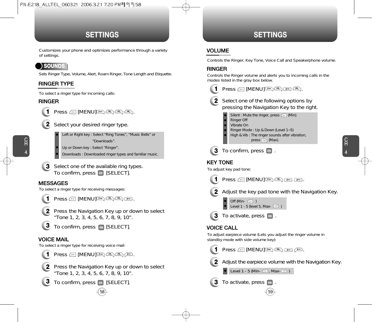 CH459CH458SETTINGS58SETTINGSSets Ringer Type, Volume, Alert, Roam Ringer, Tone Length and Etiquette.To select a ringer type for incoming calls:To select a ringer type for receiving messages:To select a ringer type for receiving voice mail:Customizes your phone and optimizes performance through a varietyof settings.SOUNDSRINGER TYPE1Press       [MENU]                         .2Select your desired ringer type.3Select one of the available ring types.To confirm, press       [SELECT].RINGER2Press the Navigation Key up or down to select “Tone 1, 2, 3, 4, 5, 6, 7, 8, 9, 10”.3To confirm, press       [SELECT].2Press the Navigation Key up or down to select “Tone 1, 2, 3, 4, 5, 6, 7, 8, 9, 10”.3To confirm, press       [SELECT].1Press       [MENU]                         .MESSAGES1Press       [MENU]                         .VOICE MAILLeft or Right key : Select “Ring Tones”, “Music Bells” or   “Downloads”.Up or Down key : Select “Ringer”.Downloads : Downloaded ringer types and familiar music.Controls the Ringer, Key Tone, Voice Call and Speakerphone volume.VOLUMERINGER1Press       [MENU]                         .2Select one of the following options bypressing the Navigation Key to the right.3To confirm, press       .1Press       [MENU]                          .Silent : Mute the ringer, press        (Min).Ringer OffVibrate OnRinger Mode : Up &amp; Down (Level 1~5)High &amp; Vib : The ringer sounds after vibration, press        (Max).To adjust key pad tone:Controls the Ringer volume and alerts you to incoming calls in themodes listed in the gray box below.KEY TONE2Adjust the key pad tone with the Navigation Key.3To activate, press       .1Press       [MENU]                          .To adjust earpiece volume (Lets you adjust the ringer volume instandby mode with side volume key):VOICE CALL2Adjust the earpiece volume with the Navigation Key.3To activate, press       .Level 1 - 5 (Min-       , Max-       )Off (Min-          )Level 1 - 5 (level 5, Max-         )