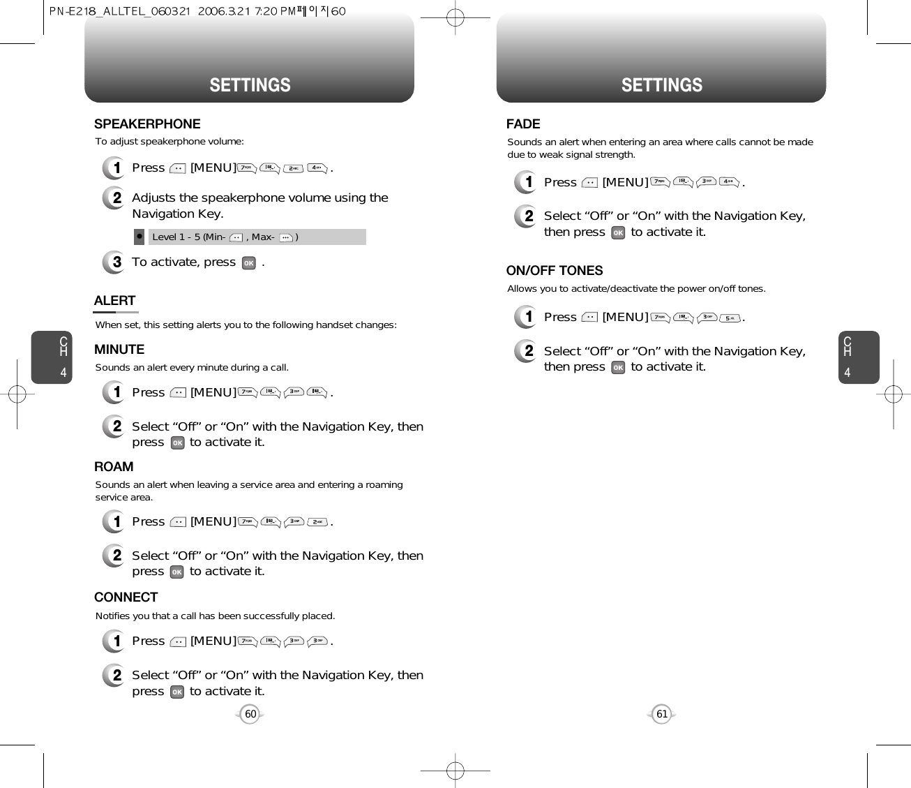 SETTINGS SETTINGSCH461CH460When set, this setting alerts you to the following handset changes:Sounds an alert every minute during a call.ALERTMINUTE2Select “Off” or “On” with the Navigation Key, thenpress       to activate it.1Press       [MENU]                          .Sounds an alert when leaving a service area and entering a roamingservice area.ROAM2Select “Off” or “On” with the Navigation Key, thenpress       to activate it.1Press       [MENU]                          .Notifies you that a call has been successfully placed.CONNECT2Select “Off” or “On” with the Navigation Key, thenpress       to activate it.1Press       [MENU]                          .1Press       [MENU]                          .To adjust speakerphone volume:SPEAKERPHONE2Adjusts the speakerphone volume using theNavigation Key.3To activate, press       .Level 1 - 5 (Min-       , Max-       )Sounds an alert when entering an area where calls cannot be madedue to weak signal strength.FADE2Select “Off” or “On” with the Navigation Key,then press       to activate it.1Press       [MENU]                          .Allows you to activate/deactivate the power on/off tones.ON/OFF TONES2Select “Off” or “On” with the Navigation Key,then press       to activate it.1Press       [MENU]                          .