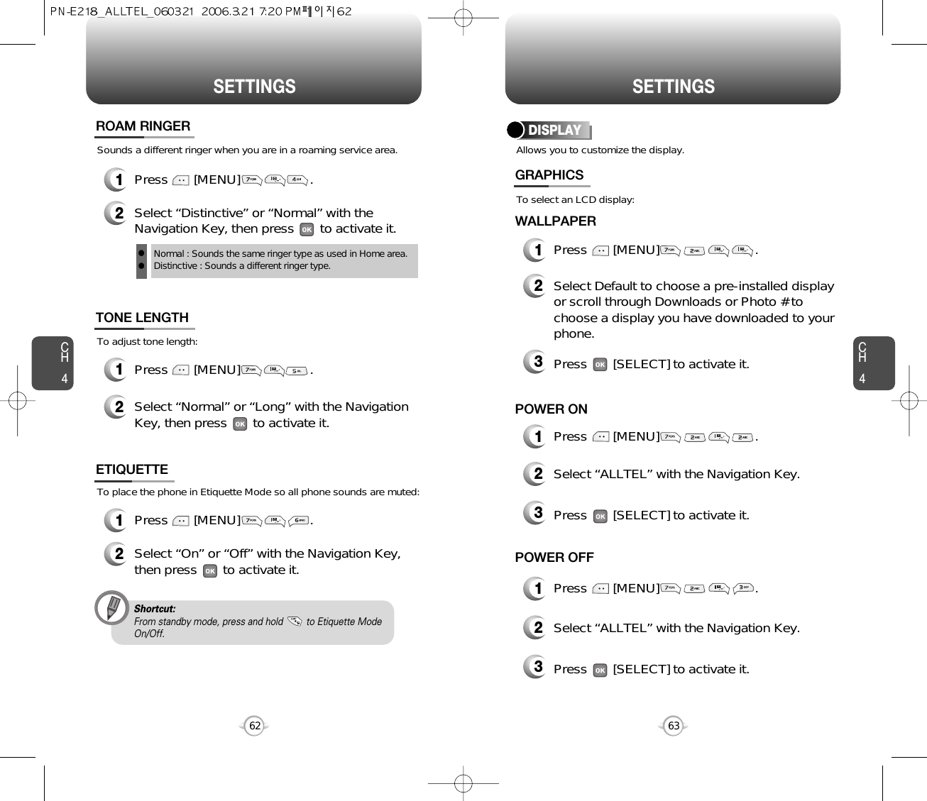 SETTINGS SETTINGSCH463CH462To place the phone in Etiquette Mode so all phone sounds are muted:ETIQUETTE1Press       [MENU]                   .2Select “On” or “Off” with the Navigation Key,then press       to activate it.Shortcut:From standby mode, press and hold         to Etiquette ModeOn/Off.Sounds a different ringer when you are in a roaming service area.ROAM RINGER1Press       [MENU]                   .2Select “Distinctive” or “Normal” with theNavigation Key, then press       to activate it.Normal : Sounds the same ringer type as used in Home area.Distinctive : Sounds a different ringer type.llTo adjust tone length:TONE LENGTH1Press       [MENU]                   .2Select “Normal” or “Long” with the NavigationKey, then press       to activate it.Allows you to customize the display.DISPLAYWALLPAPER1Press       [MENU]                          .To select an LCD display:GRAPHICS2Select Default to choose a pre-installed displayor scroll through Downloads or Photo # tochoose a display you have downloaded to yourphone.3Press       [SELECT] to activate it.2Select “ALLTEL” with the Navigation Key.3Press       [SELECT] to activate it.1Press       [MENU]                          .POWER ON1Press       [MENU]                          .POWER OFF2Select “ALLTEL” with the Navigation Key.3Press       [SELECT] to activate it.