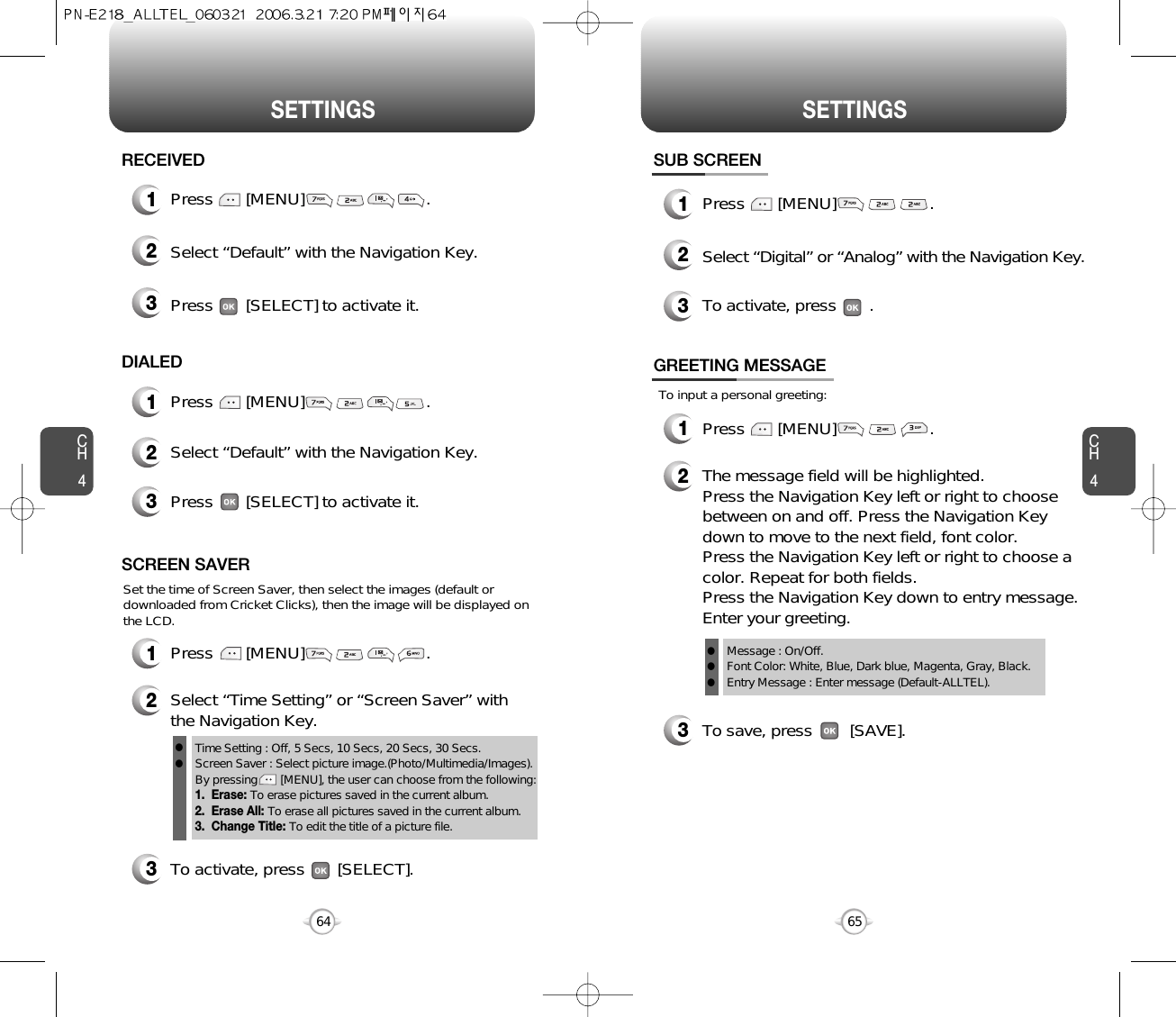 SETTINGS SETTINGSCH465CH4641Press       [MENU]                          .RECEIVED1Press       [MENU]                          .DIALED2Select “Default” with the Navigation Key.3Press       [SELECT] to activate it.2Select “Default” with the Navigation Key.3Press       [SELECT] to activate it.1Press       [MENU]                          .SCREEN SAVER2Select “Time Setting” or “Screen Saver” withthe Navigation Key.3To activate, press       [SELECT].Time Setting : Off, 5 Secs, 10 Secs, 20 Secs, 30 Secs.Screen Saver : Select picture image.(Photo/Multimedia/Images).By pressing       [MENU], the user can choose from the following:1.  Erase: To erase pictures saved in the current album. 2.  Erase All: To erase all pictures saved in the current album.3.  Change Title: To edit the title of a picture file.llSet the time of Screen Saver, then select the images (default ordownloaded from Cricket Clicks), then the image will be displayed onthe LCD.SUB SCREEN1Press       [MENU]                    .2Select “Digital” or “Analog” with the Navigation Key.3To activate, press       .To input a personal greeting:GREETING MESSAGE1Press       [MENU]                    .2The message field will be highlighted. Press the Navigation Key left or right to choosebetween on and off. Press the Navigation Keydown to move to the next field, font color. Press the Navigation Key left or right to choose acolor. Repeat for both fields. Press the Navigation Key down to entry message.Enter your greeting.To save, press        [SAVE].3Message : On/Off.Font Color: White, Blue, Dark blue, Magenta, Gray, Black.Entry Message : Enter message (Default-ALLTEL).lll