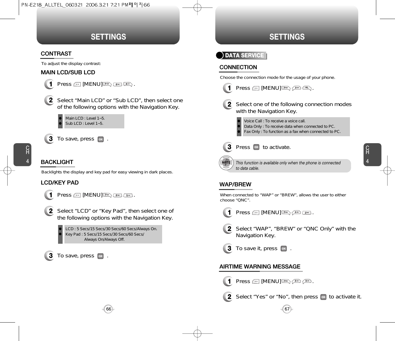 CH467SETTINGSCH466SETTINGSTo adjust the display contrast:CONTRAST1Press       [MENU]                    .MAIN LCD/SUB LCDTo save, press        .23Select “Main LCD” or “Sub LCD”, then select oneof the following options with the Navigation Key.Main LCD : Level 1~5.Sub LCD : Level 1~5.llBacklights the display and key pad for easy viewing in dark places.BACKLIGHT3To save, press        .1Press       [MENU]                    .LCD/KEY PAD2Select “LCD” or “Key Pad”, then select one ofthe following options with the Navigation Key.LCD : 5 Secs/15 Secs/30 Secs/60 Secs/Always On.Key Pad : 5 Secs/15 Secs/30 Secs/60 Secs/Always On/Always Off.llDATA SERVICE2Select one of the following connection modeswith the Navigation Key.3Press        to activate.This function is available only when the phone is connectedto data cable.CONNECTION1Press       [MENU]                    .Choose the connection mode for the usage of your phone.Voice Call : To receive a voice call.Data Only : To receive data when connected to PC.Fax Only : To function as a fax when connected to PC.lll2Select “WAP”, “BREW” or “QNC Only” with theNavigation Key.3To save it, press        .WAP/BREW1Press       [MENU]                    .When connected to “WAP” or “BREW”, allows the user to eitherchoose “QNC”.2Select “Yes” or “No”, then press       to activate it.AIRTIME WARNING MESSAGE1Press       [MENU]                    .