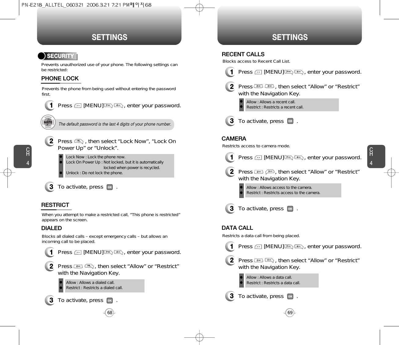 CH469SETTINGSCH468SETTINGSPrevents unauthorized use of your phone. The following settings canbe restricted:SECURITYPrevents the phone from being used without entering the passwordfirst.1Press       [MENU]             , enter your password.PHONE LOCK3To activate, press        .2Press        , then select “Lock Now”, “Lock OnPower Up” or “Unlock”.Lock Now : Lock the phone now.Lock On Power Up : Not locked, but it is automaticallylocked when power is recycled.Unlock : Do not lock the phone.lllThe default password is the last 4 digits of your phone number.RESTRICTBlocks all dialed calls – except emergency calls – but allows anincoming call to be placed.When you attempt to make a restricted call, “This phone is restricted”appears on the screen.2Press              , then select “Allow” or “Restrict”with the Navigation Key.3To activate, press        .DIALEDAllow : Allows a dialed call.Restrict : Restricts a dialed call.ll1Press       [MENU]             , enter your password.1Press       [MENU]             , enter your password.1Press       [MENU]             , enter your password.1Press       [MENU]             , enter your password.2Press              , then select “Allow” or “Restrict”with the Navigation Key.3To activate, press        .Allow : Allows a recent call.Restrict : Restricts a recent call.llRECENT CALLSBlocks access to Recent Call List.2Press              , then select “Allow” or “Restrict”with the Navigation Key.Restricts access to camera mode.3To activate, press        .CAMERAAllow : Allows access to the camera.Restrict : Restricts access to the camera. ll2Press              , then select “Allow” or “Restrict”with the Navigation Key.Restricts a data call from being placed.3To activate, press        .DATA CALLAllow : Allows a data call.Restrict : Restricts a data call.ll
