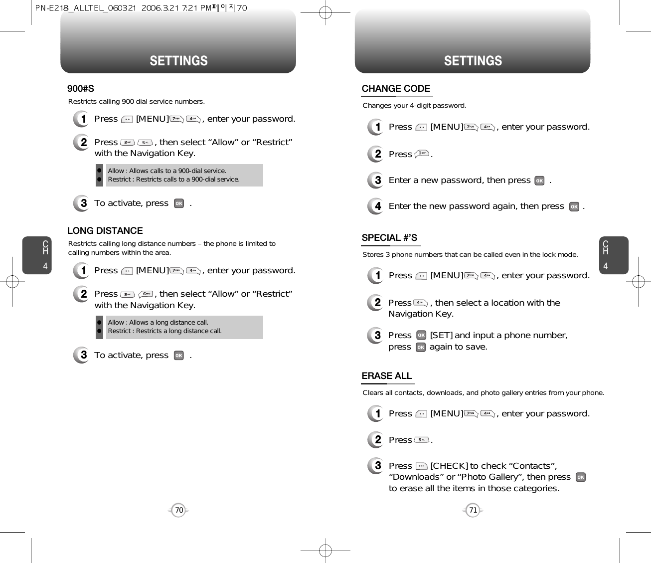 CH471SETTINGSCH470SETTINGSRestricts calling 900 dial service numbers.3To activate, press        .900#SAllow : Allows calls to a 900-dial service.Restrict : Restricts calls to a 900-dial service.ll2Press              , then select “Allow” or “Restrict”with the Navigation Key.Restricts calling long distance numbers – the phone is limited tocalling numbers within the area.3To activate, press        .LONG DISTANCEAllow : Allows a long distance call.Restrict : Restricts a long distance call.ll2Press              , then select “Allow” or “Restrict”with the Navigation Key.Changes your 4-digit password.CHANGE CODE2Press       .3Enter a new password, then press       . 4Enter the new password again, then press       .Stores 3 phone numbers that can be called even in the lock mode.2Press       , then select a location with theNavigation Key.3Press       [SET] and input a phone number,press       again to save.SPECIAL #’SClears all contacts, downloads, and photo gallery entries from your phone.2Press       .ERASE ALL3Press       [CHECK] to check “Contacts”,“Downloads” or “Photo Gallery”, then pressto erase all the items in those categories.1Press       [MENU]             , enter your password.1Press       [MENU]             , enter your password.1Press       [MENU]             , enter your password.1Press       [MENU]             , enter your password.1Press       [MENU]             , enter your password.