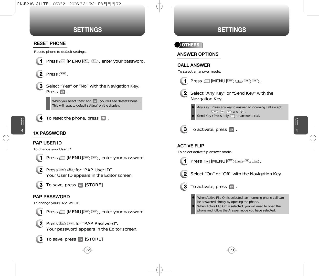 CH473SETTINGSCH472SETTINGSResets phone to default settings.RESET PHONE3Select “Yes” or “No” with the Navigation Key.Press       .When you select “Yes” and        , you will see “Reset Phone !This will reset to default setting” on the display.2Press       .4To reset the phone, press       .OTHERS1Press       [MENU]                          .2Select “Any Key” or “Send Key” with theNavigation Key.3To activate, press       .ANSWER OPTIONSAny Key : Press any key to answer an incoming call except          ,       ,       and        .Send Key : Press only         to answer a call.llTo select an answer mode:CALL ANSWERTo select active flip answer mode.1Press       [MENU]                          .2Select “On” or “Off” with the Navigation Key.3To activate, press       .ACTIVE FLIPWhen Active Flip On is selected, an incoming phone call canbe answered simply by opening the phone.When Active Flip Off is selected, you will need to open thephone and follow the Answer mode you have selected.ll1X PASSWORDTo change your User ID:2Press              for “PAP User ID”. Your User ID appears in the Editor screen.3To save, press       [STORE].PAP USER IDTo change your PASSWORD:2Press              for “PAP Password”. Your password appears in the Editor screen.3To save, press       [STORE].PAP PASSWORD1Press       [MENU]             , enter your password.1Press       [MENU]             , enter your password.1Press       [MENU]             , enter your password.