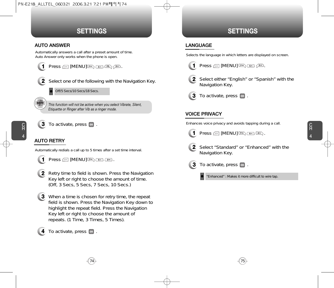 CH475SETTINGSCH474SETTINGSPress       [MENU]                          .Automatically answers a call after a preset amount of time. Auto Answer only works when the phone is open.12Select one of the following with the Navigation Key.3To activate, press       .AUTO ANSWEROff/5 Secs/10 Secs/18 Secs.lThis function will not be active when you select Vibrate, Silent,Etiquette or Ringer after Vib as a ringer mode.1Press       [MENU]                    .Automatically redials a call up to 5 times after a set time interval.23Retry time to field is shown. Press the NavigationKey left or right to choose the amount of time. (Off, 3 Secs, 5 Secs, 7 Secs, 10 Secs.)When a time is chosen for retry time, the repeatfield is shown. Press the Navigation Key down tohighlight the repeat field. Press the NavigationKey left or right to choose the amount ofrepeats. (1 Time, 3 Times, 5 Times).4To activate, press       .AUTO RETRY1Press       [MENU]                    .2Select either “English” or “Spanish” with theNavigation Key.3To activate, press       .LANGUAGESelects the language in which letters are displayed on screen.3To activate, press       .“Enhanced” : Makes it more difficult to wire tap.lEnhances voice privacy and avoids tapping during a call.1Press       [MENU]                    .2Select “Standard” or “Enhanced” with theNavigation Key.VOICE PRIVACY