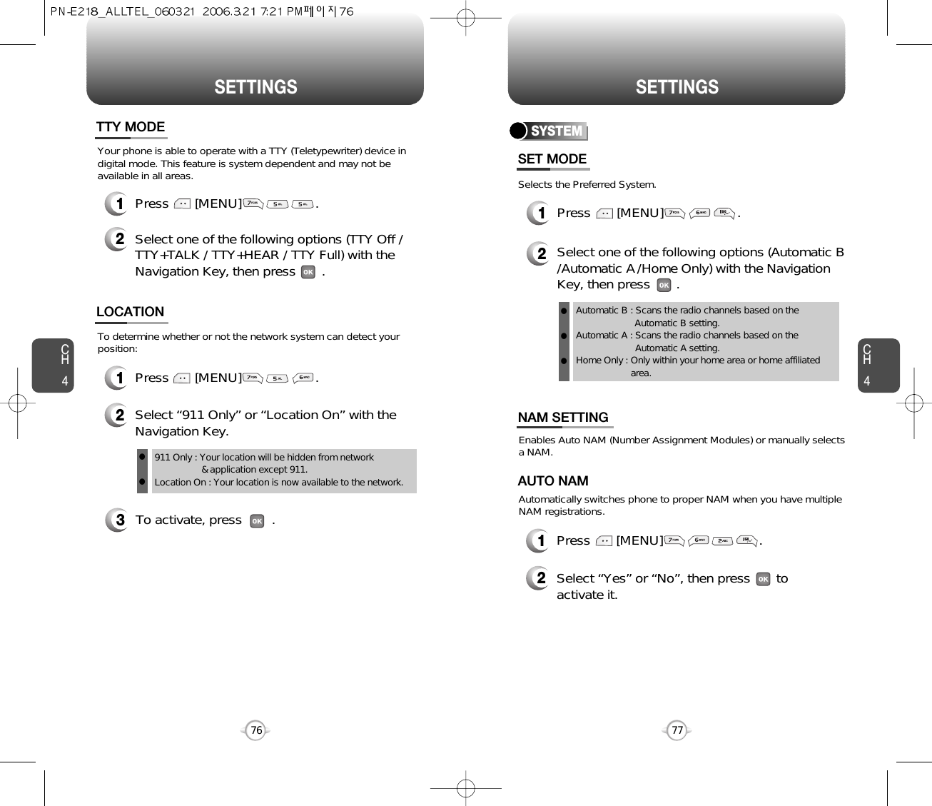 CH477SETTINGSCH476SETTINGS3To activate, press        .To determine whether or not the network system can detect yourposition:1Press       [MENU]                    .2Select “911 Only” or “Location On” with theNavigation Key.LOCATION911 Only : Your location will be hidden from network &amp; application except 911.Location On : Your location is now available to the network.llYour phone is able to operate with a TTY (Teletypewriter) device indigital mode. This feature is system dependent and may not beavailable in all areas.1Press       [MENU]                    .2Select one of the following options (TTY Off /TTY+TALK / TTY+HEAR / TTY Full) with theNavigation Key, then press       .TTY MODESelects the Preferred System.SYSTEMPress       [MENU]                    .Select one of the following options (Automatic B/Automatic A/Home Only) with the NavigationKey, then press       .Automatic B : Scans the radio channels based on the Automatic B setting.Automatic A : Scans the radio channels based on theAutomatic A setting.Home Only : Only within your home area or home affiliatedarea.SET MODE12lll12Press       [MENU]                          .Select “Yes” or “No”, then press       toactivate it.Enables Auto NAM (Number Assignment Modules) or manually selects a NAM.Automatically switches phone to proper NAM when you have multipleNAM registrations.AUTO NAMNAM SETTING