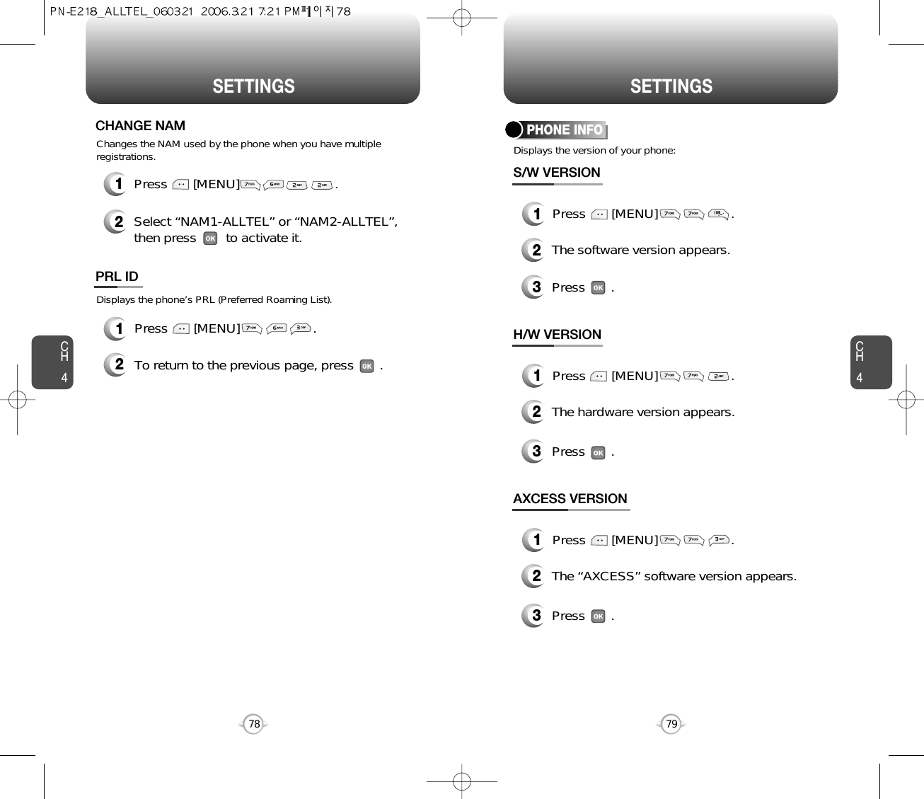 SETTINGS SETTINGSCH479CH47812Press       [MENU]                          .Select “NAM1-ALLTEL” or “NAM2-ALLTEL”, then press        to activate it.Changes the NAM used by the phone when you have multipleregistrations.CHANGE NAMDisplays the phone’s PRL (Preferred Roaming List).12Press       [MENU]                    .To return to the previous page, press       .PRL IDDisplays the version of your phone:PHONE INFO1Press       [MENU]                    .2The software version appears.3Press       .S/W VERSION1Press       [MENU]                    .2The hardware version appears.3Press       .H/W VERSION1Press       [MENU]                    .2The “AXCESS” software version appears.3Press       .AXCESS VERSION