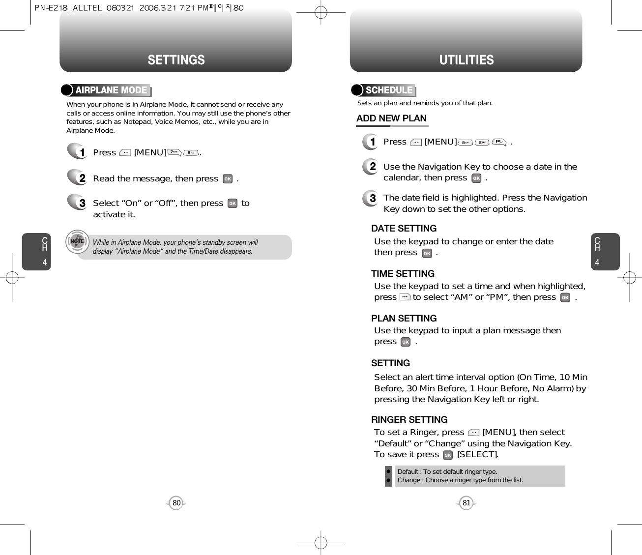 SETTINGS UTILITIESCH481CH480When your phone is in Airplane Mode, it cannot send or receive anycalls or access online information. You may still use the phone’s otherfeatures, such as Notepad, Voice Memos, etc., while you are inAirplane Mode.AIRPLANE MODE1Press       [MENU]             .2Read the message, then press       .3Select “On” or “Off”, then press       toactivate it.While in Airplane Mode, your phone’s standby screen willdisplay “Airplane Mode” and the Time/Date disappears.SCHEDULE1Press       [MENU]                     .ADD NEW PLANSets an plan and reminds you of that plan.23Use the Navigation Key to choose a date in thecalendar, then press       .Use the keypad to change or enter the datethen press       .       Default : To set default ringer type.Change : Choose a ringer type from the list.DATE SETTINGUse the keypad to set a time and when highlighted,press      to select “AM” or “PM”, then press      .       TIME SETTINGSelect an alert time interval option (On Time, 10 MinBefore, 30 Min Before, 1 Hour Before, No Alarm) bypressing the Navigation Key left or right.    SETTINGTo set a Ringer, press       [MENU], then select“Default” or “Change” using the Navigation Key.  To save it press       [SELECT].RINGER SETTINGUse the keypad to input a plan message then press       .       PLAN SETTINGThe date field is highlighted. Press the NavigationKey down to set the other options.