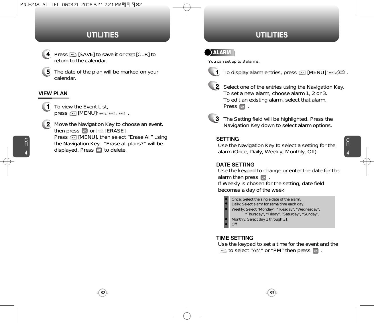 UTILITIES UTILITIESCH483CH4821To view the Event List, press       [MENU]                     .VIEW PLAN2Move the Navigation Key to choose an event,then press       or       [ERASE].     Press       [MENU], then select “Erase All” usingthe Navigation Key.  “Erase all plans?” will bedisplayed. Press       to delete.4Press       [SAVE] to save it or        [CLR] toreturn to the calendar.5The date of the plan will be marked on yourcalendar.You can set up to 3 alarms.ALARMTo display alarm entries, press       [MENU]             .1Select one of the entries using the Navigation Key. To set a new alarm, choose alarm 1, 2 or 3.To edit an existing alarm, select that alarm. Press       .2The Setting field will be highlighted. Press theNavigation Key down to select alarm options.3Use the Navigation Key to select a setting for thealarm (Once, Daily, Weekly, Monthly, Off).    SETTINGOnce: Select the single date of the alarm.Daily: Select alarm for same time each day.Weekly: Select “Monday”, “Tuesday”, “Wednesday”, “Thursday”, “Friday”, “Saturday”, “Sunday”.Monthly: Select day 1 through 31.OffUse the keypad to set a time for the event and the     to select “AM” or “PM” then press       .       TIME SETTINGUse the keypad to change or enter the date for thealarm then press       .   If Weekly is chosen for the setting, date fieldbecomes a day of the week.DATE SETTING