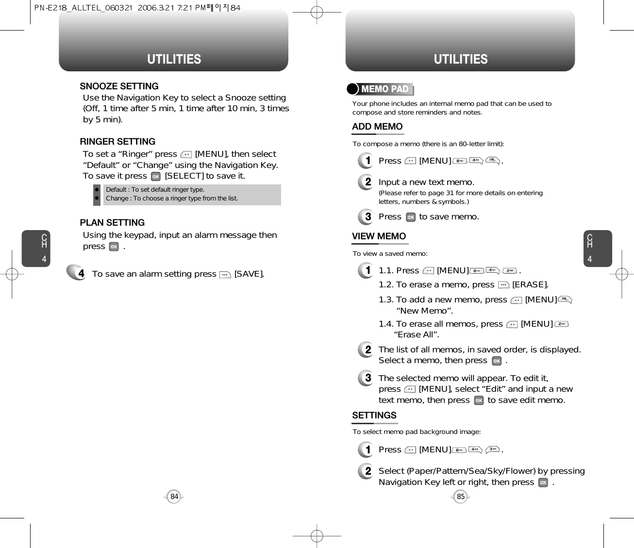 CH485UTILITIESCH484UTILITIESTo save an alarm setting press       [SAVE].4Default : To set default ringer type.Change : To choose a ringer type from the list.To set a “Ringer” press       [MENU], then select“Default” or “Change” using the Navigation Key.  To save it press       [SELECT] to save it.RINGER SETTINGUse the Navigation Key to select a Snooze setting(Off, 1 time after 5 min, 1 time after 10 min, 3 timesby 5 min).    SNOOZE SETTINGUsing the keypad, input an alarm message thenpress       .       PLAN SETTINGYour phone includes an internal memo pad that can be used tocompose and store reminders and notes.MEMO PAD1Press       [MENU]                    .ADD MEMO2Input a new text memo.(Please refer to page 31 for more details on enteringletters, numbers &amp; symbols.)11.1. Press       [MENU]                    .VIEW MEMO2The list of all memos, in saved order, is displayed.Select a memo, then press       .3The selected memo will appear. To edit it, press       [MENU], select “Edit” and input a newtext memo, then press       to save edit memo.1Press       [MENU]                    .SETTINGS2Select (Paper/Pattern/Sea/Sky/Flower) by pressingNavigation Key left or right, then press       .To compose a memo (there is an 80-letter limit):To view a saved memo:To select memo pad background image:1.2. To erase a memo, press       [ERASE].1.3. To add a new memo, press       [MENU]        “New Memo”.1.4. To erase all memos, press       [MENU]      “Erase All”.3Press       to save memo.