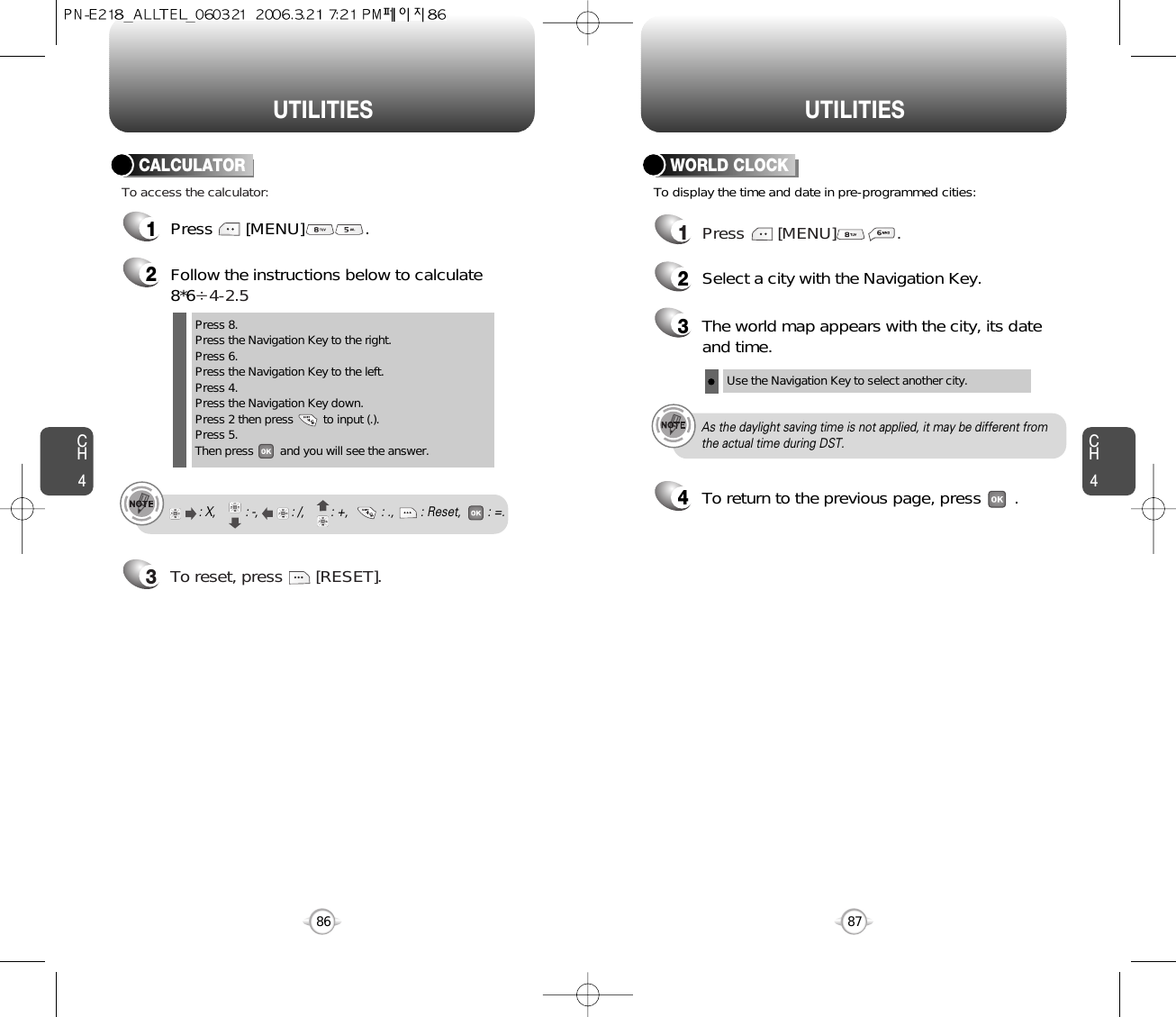 CH487UTILITIESCH486UTILITIES1Press       [MENU]             .2Follow the instructions below to calculate8*6Ö4-2.53To reset, press       [RESET].1Press       [MENU]             .To access the calculator:CALCULATORTo display the time and date in pre-programmed cities:WORLD CLOCKPress 8.Press the Navigation Key to the right.Press 6.Press the Navigation Key to the left.Press 4.Press the Navigation Key down.Press 2 then press         to input (.). Press 5.Then press        and you will see the answer.: X,         : -,          : /,        : +,          : .,        : Reset,        : =.24Select a city with the Navigation Key.3The world map appears with the city, its dateand time.Use the Navigation Key to select another city.As the daylight saving time is not applied, it may be different fromthe actual time during DST.To return to the previous page, press       .