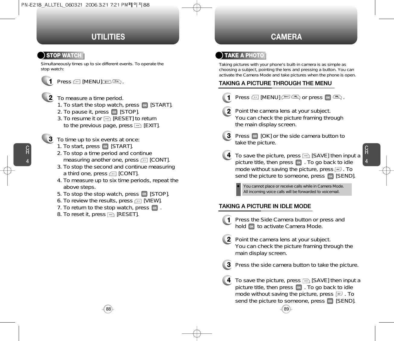 CH489CAMERACH488UTILITIES1Press       [MENU]             .23Simultaneously times up to six different events. To operate thestop watch:STOP WATCHTo measure a time period.1. To start the stop watch, press       [START].2. To pause it, press       [STOP].3. To resume it or       [RESET] to return to the previous page, press       [EXIT].To time up to six events at once:1. To start, press       [START].2. To stop a time period and continue  measuring another one, press       [CONT].3. To stop the second and continue measuring a third one, press       [CONT].4. To measure up to six time periods, repeat theabove steps.5. To stop the stop watch, press       [STOP].6. To review the results, press       [VIEW].7. To return to the stop watch, press       .8. To reset it, press       [RESET].Taking pictures with your phone’s built-in camera is as simple aschoosing a subject, pointing the lens and pressing a button. You canactivate the Camera Mode and take pictures when the phone is open.TAKE A PHOTOPress       [MENU]              or press             .Point the camera lens at your subject.You can check the picture framing through the main display screen.Press       [OK] or the side camera button totake the picture.TAKING A PICTURE THROUGH THE MENUPress the Side Camera button or press andhold       to activate Camera Mode.Point the camera lens at your subject.  You can check the picture framing through themain display screen.Press the side camera button to take the picture.TAKING A PICTURE IN IDLE MODE1234123To save the picture, press       [SAVE] then input apicture title, then press       . To go back to idlemode without saving the picture, press       . Tosend the picture to someone, press       [SEND].4You cannot place or receive calls while in Camera Mode. All incoming voice calls will be forwarded to voicemail.To save the picture, press       [SAVE] then input apicture title, then press       . To go back to idlemode without saving the picture, press      . Tosend the picture to someone, press       [SEND].