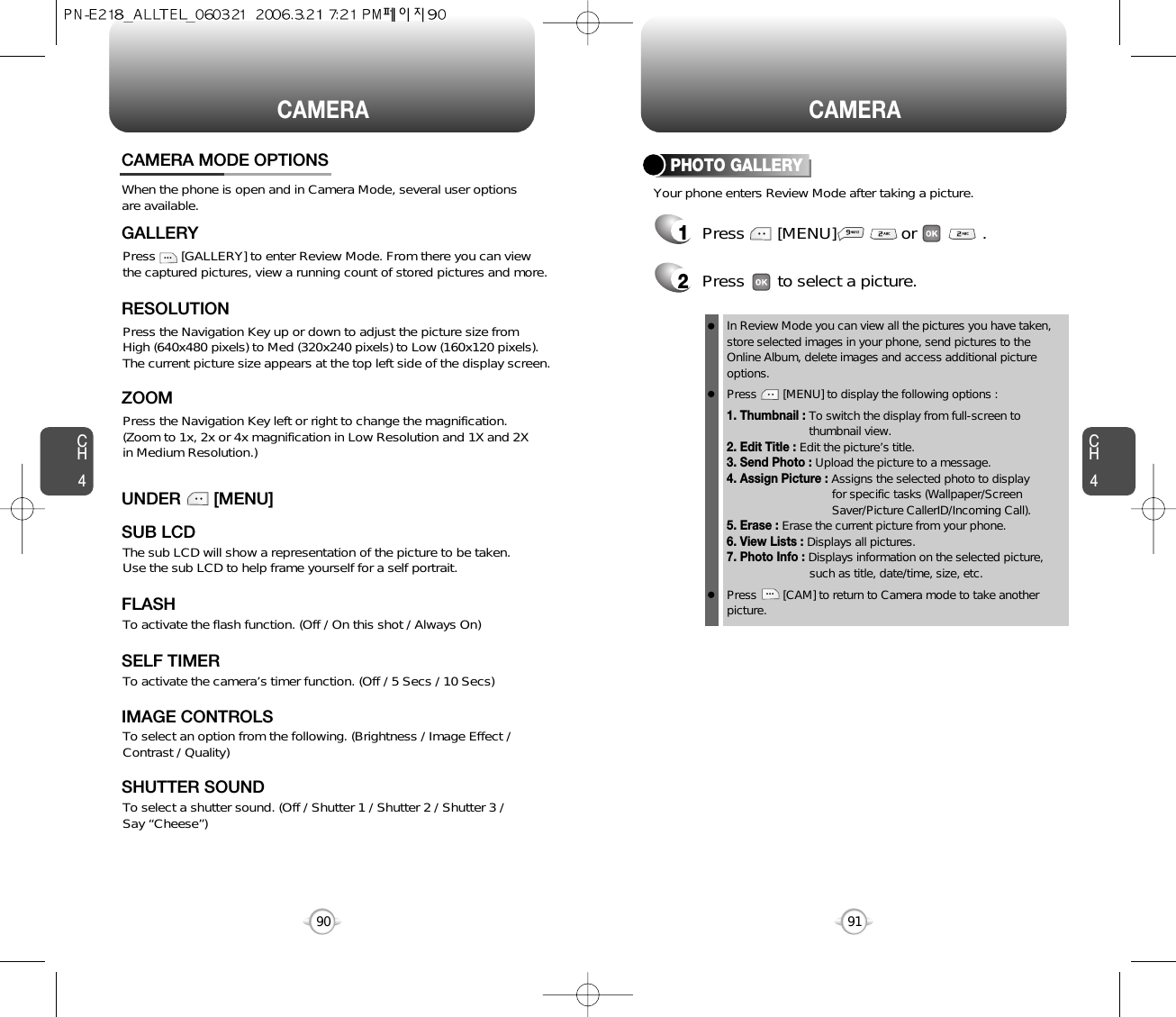 90CAMERACH4CH491CAMERACAMERA MODE OPTIONSWhen the phone is open and in Camera Mode, several user optionsare available.Press       [GALLERY] to enter Review Mode. From there you can viewthe captured pictures, view a running count of stored pictures and more.GALLERYPress the Navigation Key up or down to adjust the picture size from High (640x480 pixels) to Med (320x240 pixels) to Low (160x120 pixels).The current picture size appears at the top left side of the display screen.RESOLUTIONPress the Navigation Key left or right to change the magnification. (Zoom to 1x, 2x or 4x magnification in Low Resolution and 1X and 2X in Medium Resolution.)ZOOMThe sub LCD will show a representation of the picture to be taken.  Use the sub LCD to help frame yourself for a self portrait.SUB LCDUNDER       [MENU]To activate the camera’s timer function. (Off / 5 Secs / 10 Secs)SELF TIMERTo select an option from the following. (Brightness / Image Effect /Contrast / Quality)IMAGE CONTROLSTo select a shutter sound. (Off / Shutter 1 / Shutter 2 / Shutter 3 / Say “Cheese”)SHUTTER SOUNDTo activate the flash function. (Off / On this shot / Always On)FLASHPHOTO GALLERY1Press       [MENU]              or              .Your phone enters Review Mode after taking a picture.In Review Mode you can view all the pictures you have taken,store selected images in your phone, send pictures to theOnline Album, delete images and access additional pictureoptions.Press        [MENU] to display the following options :1. Thumbnail : To switch the display from full-screen to thumbnail view.2. Edit Title : Edit the picture’s title.3. Send Photo : Upload the picture to a message.4. Assign Picture : Assigns the selected photo to display for specific tasks (Wallpaper/Screen Saver/Picture CallerID/Incoming Call).5. Erase : Erase the current picture from your phone.6. View Lists : Displays all pictures.7. Photo Info : Displays information on the selected picture, such as title, date/time, size, etc.Press        [CAM] to return to Camera mode to take anotherpicture.2Press       to select a picture.
