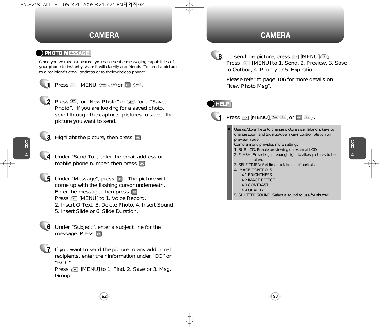 CH493CAMERACH492CAMERAPHOTO MESSAGEOnce you’ve taken a picture, you can use the messaging capabilities ofyour phone to instantly share it with family and friends. To send a pictureto a recipient’s email address or to their wireless phone:1Press       [MENU]             or             .2Press       for “New Photo” or        for a “SavedPhoto”.  If you are looking for a saved photo,scroll through the captured pictures to select thepicture you want to send.3Highlight the picture, then press       .4Under “Send To”, enter the email address ormobile phone number, then press       . 5Under “Message”, press       . The picture willcome up with the flashing cursor underneath.Enter the message, then press       . Press       [MENU] to 1. Voice Record, 2. Insert Q.Text, 3. Delete Photo, 4. Insert Sound, 5. Insert Slide or 6. Slide Duration.7If you want to send the picture to any additionalrecipients, enter their information under “CC” or“BCC”.Press        [MENU] to 1. Find, 2. Save or 3. Msg.Group.8To send the picture, press       [MENU]       .Press        [MENU] to 1. Send, 2. Preview, 3. Saveto Outbox, 4. Priority or 5. Expiration.Please refer to page 106 for more details on “New Photo Msg”.6Under “Subject”, enter a subject line for themessage. Press       .HELP1Press       [MENU]             or             .Use up/down keys to change picture size, left/right keys tochange zoom and Side up/down keys control rotation onpreview mode.  Camera menu provides more settings:1. SUB LCD: Enable previewing on external LCD.2. FLASH: Provides just enough light to allow pictures to be taken.3. SELF TIMER: Set timer to take a self portrait.4. IMAGE CONTROLS4.1 BRIGHTNESS 4.2 IMAGE EFFECT4.3 CONTRAST 4.4 QUALITY 5. SHUTTER SOUND: Select a sound to use for shutter.