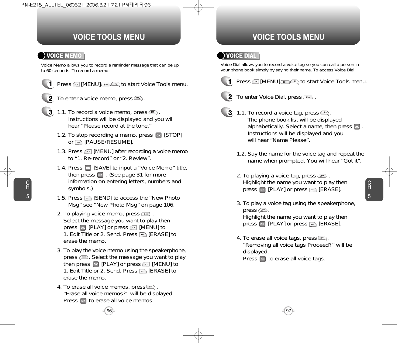 CH597VOICE TOOLS MENUCH596VOICE TOOLS MENUVOICE MEMOVoice Memo allows you to record a reminder message that can be upto 60 seconds. To record a memo:1Press      [MENU]             to start Voice Tools menu.2To enter a voice memo, press       .1.5. Press       [SEND] to access the “New Photo Msg” see “New Photo Msg” on page 106.31.1. To record a voice memo, press       .  Instructions will be displayed and you will  hear “Please record at the tone.”1.2. To stop recording a memo, press       [STOP] or       [PAUSE/RESUME].1.3. Press       [MENU] after recording a voice memoto “1. Re-record” or “2. Review”.1.4. Press       [SAVE] to input a “Voice Memo” title, then press       . (See page 31 for more information on entering letters, numbers and symbols.)2. To playing voice memo, press        .Select the message you want to play then press       [PLAY] or press       [MENU] to 1. Edit Title or 2. Send. Press       [ERASE] to erase the memo.3. To play the voice memo using the speakerphone,press       . Select the message you want to play then press       [PLAY] or press       [MENU] to 1. Edit Title or 2. Send. Press       [ERASE] to erase the memo.4. To erase all voice memos, press       .“Erase all voice memos?” will be displayed. Press       to erase all voice memos.VOICE DIALVoice Dial allows you to record a voice tag so you can call a person inyour phone book simply by saying their name. To access Voice Dial:1Press      [MENU]             to start Voice Tools menu.2To enter Voice Dial, press        .31.1. To record a voice tag, press       .  The phone book list will be displayed      alphabetically. Select a name, then press      . Instructions will be displayed and you will hear “Name Please”.1.2. Say the name for the voice tag and repeat the name when prompted. You will hear “Got it”.2. To playing a voice tag, press        . Highlight the name you want to play then press       [PLAY] or press       [ERASE].3. To play a voice tag using the speakerphone,  press       .Highlight the name you want to play then press       [PLAY] or press       [ERASE].4. To erase all voice tags, press       .“Removing all voice tags Proceed?” will be displayed. Press       to erase all voice tags.