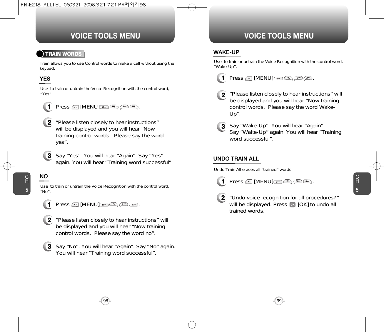 CH599VOICE TOOLS MENUCH598VOICE TOOLS MENUTRAIN WORDSTrain allows you to use Control words to make a call without using thekeypad.2“Please listen closely to hear instructions”will be displayed and you will hear “Nowtraining control words.  Please say the wordyes”.  3Say “Yes”. You will hear “Again”. Say “Yes”again. You will hear “Training word successful”.Use  to train or untrain the Voice Recognition with the control word,“Yes”.YES1Press       [MENU]                          .2“Please listen closely to hear instructions” willbe displayed and you will hear “Now trainingcontrol words.  Please say the word no”.3Say “No”. You will hear “Again”. Say “No” again.You will hear “Training word successful”.Use  to train or untrain the Voice Recognition with the control word,“No”.NO1Press       [MENU]                          .WAKE-UP1Press       [MENU]                          .UNDO TRAIN ALL2“Undo voice recognition for all procedures?” will be displayed. Press       [OK] to undo alltrained words.Press       [MENU]                          .1Use  to train or untrain the Voice Recognition with the control word,“Wake-Up”.Undo Train All erases all “trained” words.2“Please listen closely to hear instructions” willbe displayed and you will hear “Now trainingcontrol words.  Please say the word Wake-Up”.  3Say “Wake-Up”. You will hear “Again”. Say “Wake-Up” again. You will hear “Trainingword successful”.