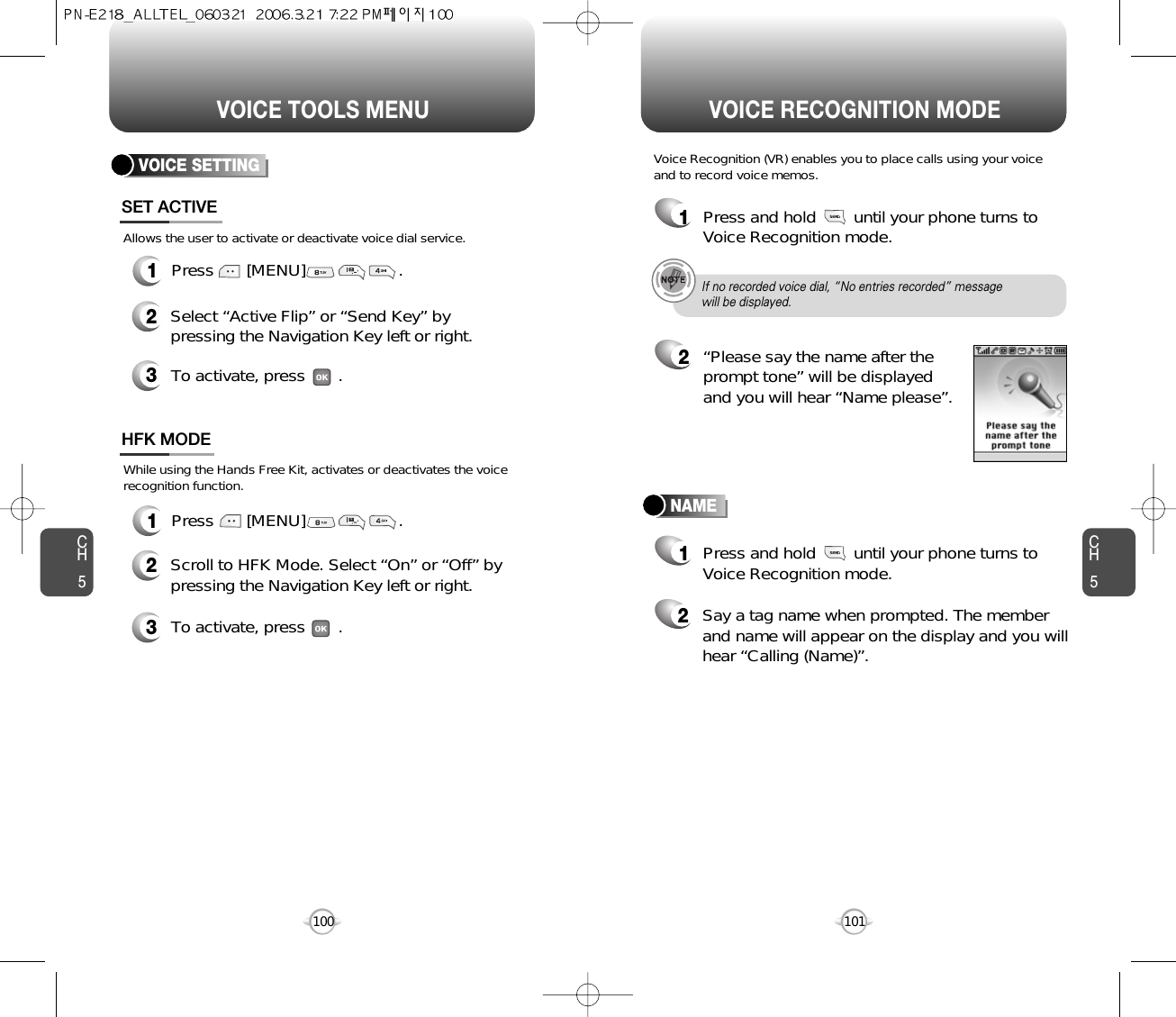 CH5101VOICE RECOGNITION MODECH5100VOICE TOOLS MENUVOICE SETTING1Press       [MENU]                    . 1Press       [MENU]                    .SET ACTIVEHFK MODE2Select “Active Flip” or “Send Key” bypressing the Navigation Key left or right.3To activate, press       .2Scroll to HFK Mode. Select “On” or “Off” bypressing the Navigation Key left or right.3To activate, press       .Allows the user to activate or deactivate voice dial service.While using the Hands Free Kit, activates or deactivates the voicerecognition function.NAMEVoice Recognition (VR) enables you to place calls using your voiceand to record voice memos.1Press and hold        until your phone turns toVoice Recognition mode.2“Please say the name after theprompt tone” will be displayedand you will hear “Name please”.1Press and hold        until your phone turns toVoice Recognition mode.2Say a tag name when prompted. The memberand name will appear on the display and you willhear “Calling (Name)”.If no recorded voice dial, “No entries recorded” message will be displayed.