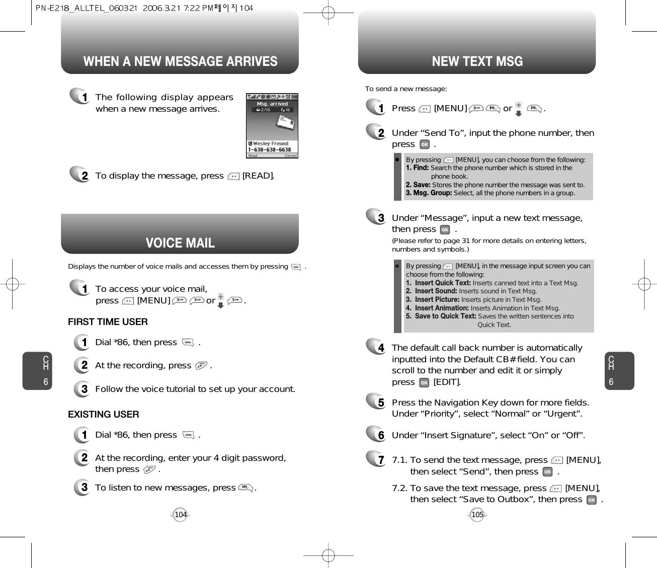 1To access your voice mail, press       [MENU]              or           .Displays the number of voice mails and accesses them by pressing        .VOICE MAILCH6105CH6104WHEN A NEW MESSAGE ARRIVES NEW TEXT MSG1The following display appearswhen a new message arrives.2To display the message, press       [READ].1Press       [MENU]              or            . To send a new message:2Under “Send To”, input the phone number, then press       .3Under “Message”, input a new text message,then press       .By pressing        [MENU], you can choose from the following:1. Find: Search the phone number which is stored in the phone book.2. Save: Stores the phone number the message was sent to.3. Msg. Group: Select, all the phone numbers in a group.4The default call back number is automaticallyinputted into the Default CB# field. You can scroll to the number and edit it or simply press       [EDIT].77.1. To send the text message, press       [MENU], then select “Send”, then press       .7.2. To save the text message, press       [MENU], then select “Save to Outbox”, then press       .5Press the Navigation Key down for more fields.Under “Priority”, select “Normal” or “Urgent”.6Under “Insert Signature”, select “On” or “Off”.(Please refer to page 31 for more details on entering letters,numbers and symbols.)FIRST TIME USER1Dial *86, then press        .2At the recording, press       .3Follow the voice tutorial to set up your account.EXISTING USER1Dial *86, then press        .2At the recording, enter your 4 digit password,then press       .3To listen to new messages, press       .By pressing        [MENU], in the message input screen you canchoose from the following:1.  Insert Quick Text: Inserts canned text into a Text Msg.2.  Insert Sound: Inserts sound in Text Msg.3.  Insert Picture: Inserts picture in Text Msg. 4.  Insert Animation: Inserts Animation in Text Msg.5.  Save to Quick Text: Saves the written sentences into Quick Text.