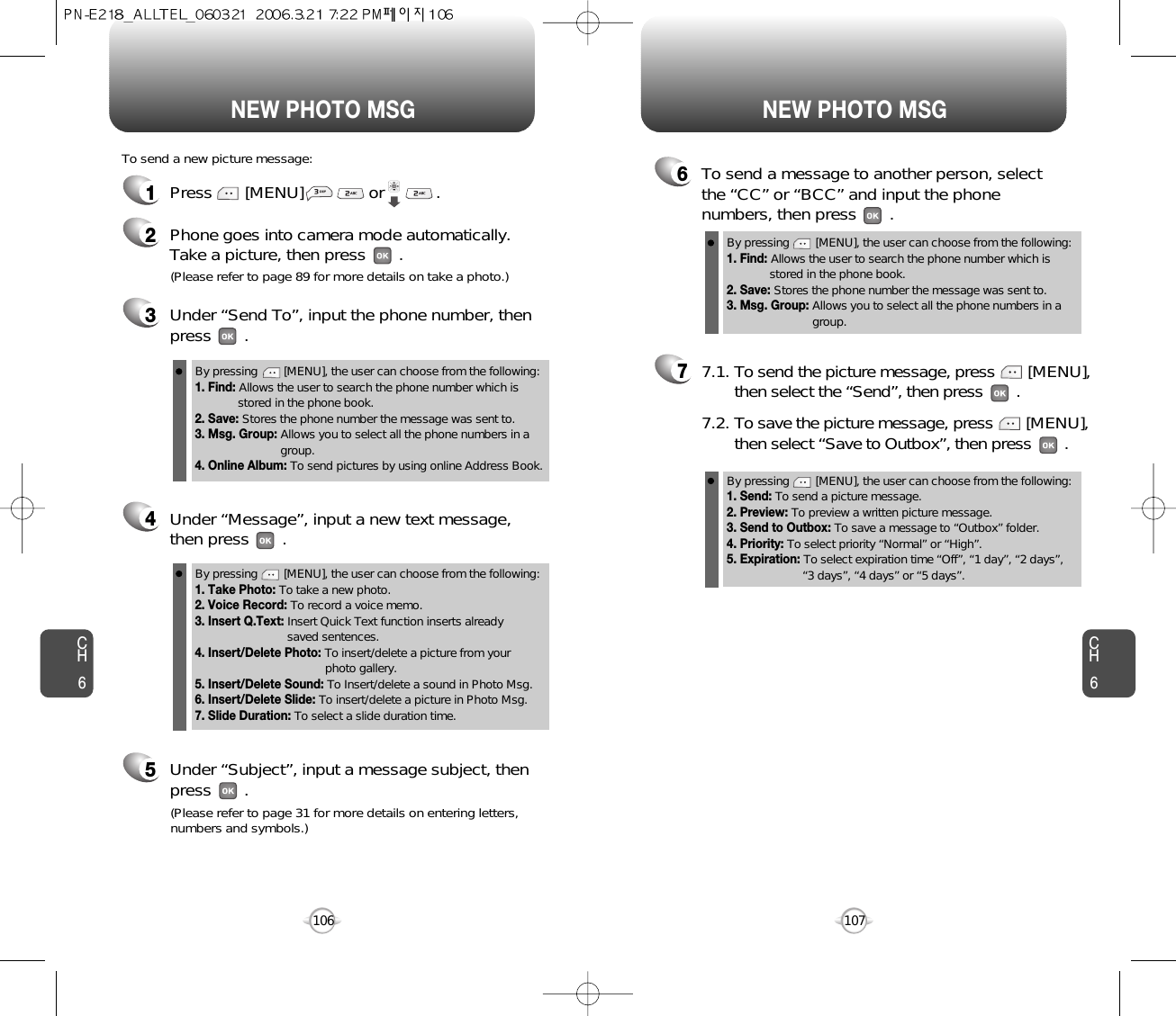 NEW PHOTO MSG NEW PHOTO MSGCH6107CH61061Press       [MENU]              or           .  To send a new picture message:3Under “Send To”, input the phone number, then press       .4Under “Message”, input a new text message,then press       .(Please refer to page 89 for more details on take a photo.)5Under “Subject”, input a message subject, thenpress       .(Please refer to page 31 for more details on entering letters,numbers and symbols.)6To send a message to another person, selectthe “CC” or “BCC” and input the phonenumbers, then press       .77.1. To send the picture message, press [MENU], then select the “Send”, then press .7.2. To save the picture message, press [MENU], then select “Save to Outbox”, then press .2Phone goes into camera mode automatically.  Take a picture, then press       .By pressing        [MENU], the user can choose from the following:1. Find: Allows the user to search the phone number which isstored in the phone book.2. Save: Stores the phone number the message was sent to.3. Msg. Group: Allows you to select all the phone numbers in agroup.By pressing        [MENU], the user can choose from the following:1. Take Photo: To take a new photo.2. Voice Record: To record a voice memo.3. Insert Q.Text: Insert Quick Text function inserts already saved sentences.4. Insert/Delete Photo: To insert/delete a picture from your photo gallery.5. Insert/Delete Sound: To Insert/delete a sound in Photo Msg.6. Insert/Delete Slide: To insert/delete a picture in Photo Msg.7. Slide Duration: To select a slide duration time.By pressing        [MENU], the user can choose from the following:1. Send: To send a picture message.2. Preview: To preview a written picture message.3. Send to Outbox: To save a message to “Outbox” folder.4. Priority: To select priority “Normal” or “High”. 5. Expiration: To select expiration time “Off”, “1 day”, “2 days”, “3 days”, “4 days” or “5 days”.By pressing        [MENU], the user can choose from the following:1. Find: Allows the user to search the phone number which isstored in the phone book.2. Save: Stores the phone number the message was sent to.3. Msg. Group: Allows you to select all the phone numbers in agroup.4. Online Album: To send pictures by using online Address Book.