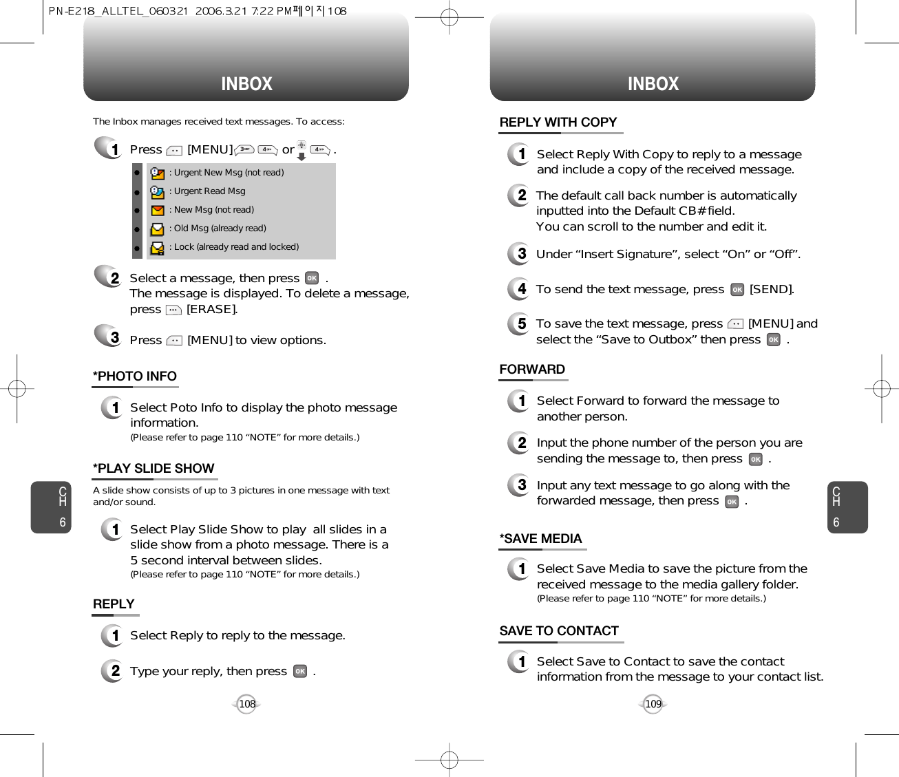 INBOX INBOXCH6109CH6108*SAVE MEDIA1Select Save Media to save the picture from thereceived message to the media gallery folder.(Please refer to page 110 “NOTE” for more details.)SAVE TO CONTACT1Select Save to Contact to save the contactinformation from the message to your contact list.FORWARD1Select Forward to forward the message toanother person.2Input the phone number of the person you aresending the message to, then press       .3Input any text message to go along with theforwarded message, then press       .1Press       [MENU]              or           . : Urgent New Msg (not read): Urgent Read Msg: New Msg (not read): Old Msg (already read): Lock (already read and locked)The Inbox manages received text messages. To access:2Select a message, then press       . The message is displayed. To delete a message,press       [ERASE].Press       [MENU] to view options.3REPLY1Select Reply to reply to the message.2Type your reply, then press       .REPLY WITH COPY12345Select Reply With Copy to reply to a messageand include a copy of the received message.The default call back number is automaticallyinputted into the Default CB# field.  You can scroll to the number and edit it.To send the text message, press       [SEND].To save the text message, press       [MENU] andselect the “Save to Outbox” then press       .Under “Insert Signature”, select “On” or “Off”.*PHOTO INFO1Select Poto Info to display the photo messageinformation.(Please refer to page 110 “NOTE” for more details.)A slide show consists of up to 3 pictures in one message with textand/or sound.*PLAY SLIDE SHOW1Select Play Slide Show to play  all slides in aslide show from a photo message. There is a5 second interval between slides.(Please refer to page 110 “NOTE” for more details.)