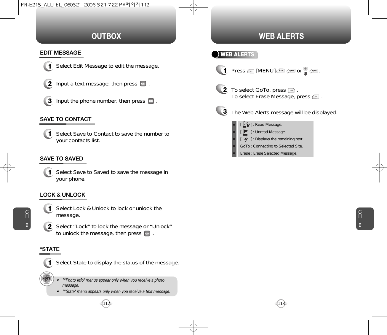 CH6113CH6112WEB ALERTSOUTBOX*STATE1Select State to display the status of the message.SAVE TO SAVED1Select Save to Saved to save the message inyour phone.LOCK &amp; UNLOCK1Select Lock &amp; Unlock to lock or unlock themessage.2Select “Lock” to lock the message or “Unlock”to unlock the message, then press       .SAVE TO CONTACT1Select Save to Contact to save the number toyour contacts list.• &quot;*Photo Info&quot; menus appear only when you receive a photomessage.• &quot;*State&quot; menu appears only when you receive a text message.EDIT MESSAGE13Input the phone number, then press       .2Input a text message, then press       .Select Edit Message to edit the message. WEB ALERTS1Press       [MENU]              or           .  2To select GoTo, press       .To select Erase Message, press       .3The Web Alerts message will be displayed.[         ] : Read Message.[         ] : Unread Message.[         ] : Displays the remaining text.GoTo : Connecting to Selected Site.Erase : Erase Selected Message.V
