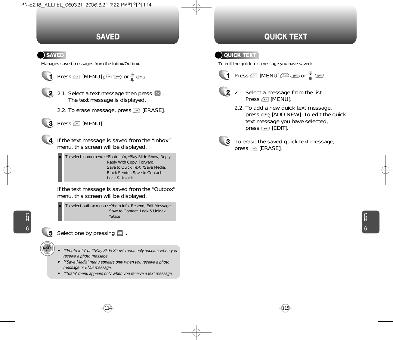 CH6115CH6114QUICK TEXTSAVED1Press       [MENU]              or            .  To edit the quick text message you have saved:QUICK TEXT22.1. Select a message from the list. Press       [MENU].2.2. To add a new quick text message, press        [ADD NEW]. To edit the quick text message you have selected, press        [EDIT].3To erase the saved quick text message, press       [ERASE].Manages saved messages from the Inbox/Outbox.SAVED1Press       [MENU]              or           . 22.1. Select a text message then press       .The text message is displayed.2.2. To erase message, press       [ERASE].4If the text message is saved from the “Inbox”menu, this screen will be displayed.3Press       [MENU].If the text message is saved from the “Outbox”menu, this screen will be displayed.5Select one by pressing       .To select inbox menu : *Photo Info, *Play Slide Show, Reply, Reply With Copy, Forward, Save to Quick Text, *Save Media, Block Sender, Save to Contact, Lock &amp; UnlockTo select outbox menu : *Photo Info, Resend, Edit Message,   Save to Contact, Lock &amp; Unlock, *State• &quot;*Photo Info&quot; or &quot;*Play Slide Show&quot; menu only appears when youreceive a photo message.• &quot;*Save Media&quot; menu appears only when you receive a photomessage or EMS message.• &quot;*State&quot; menu appears only when you receive a text message.