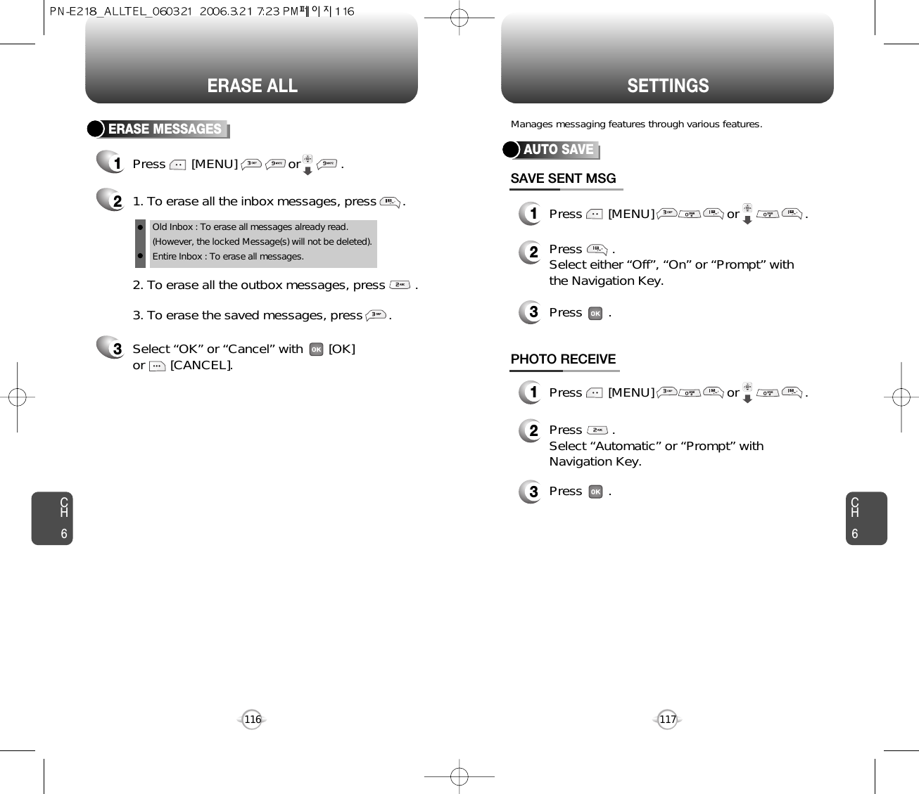 CH6117CH6116SETTINGSERASE ALLAUTO SAVEPress       [MENU]                    or                  .Press        . Select either “Off”, “On” or “Prompt” withthe Navigation Key.Press       .SAVE SENT MSGPress        . Select “Automatic” or “Prompt” withNavigation Key.Press       .PHOTO RECEIVEManages messaging features through various features.12323Press       [MENU]                    or                  .1ERASE MESSAGES1Press       [MENU]              or           . 21. To erase all the inbox messages, press       .3Select “OK” or “Cancel” with       [OK] or       [CANCEL].2. To erase all the outbox messages, press        .3. To erase the saved messages, press       .Old Inbox : To erase all messages already read.(However, the locked Message(s) will not be deleted).Entire Inbox : To erase all messages. 