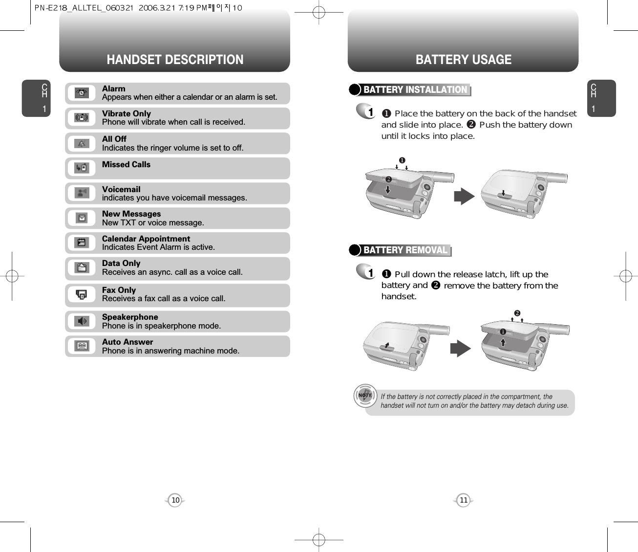 CH111CH110HANDSET DESCRIPTION BATTERY USAGEMissed CallsVoicemailindicates you have voicemail messages.New MessagesNew TXT or voice message.Calendar AppointmentIndicates Event Alarm is active.Data OnlyReceives an async. call as a voice call.Fax OnlyReceives a fax call as a voice call.SpeakerphonePhone is in speakerphone mode.Auto AnswerPhone is in answering machine mode.All OffIndicates the ringer volume is set to off.Vibrate OnlyPhone will vibrate when call is received.BATTERY INSTALLATION1uPlace the battery on the back of the handsetand slide into place. vPush the battery downuntil it locks into place.BATTERY REMOVAL1uPull down the release latch, lift up thebattery and vremove the battery from thehandset.If the battery is not correctly placed in the compartment, thehandset will not turn on and/or the battery may detach during use.AlarmAppears when either a calendar or an alarm is set.