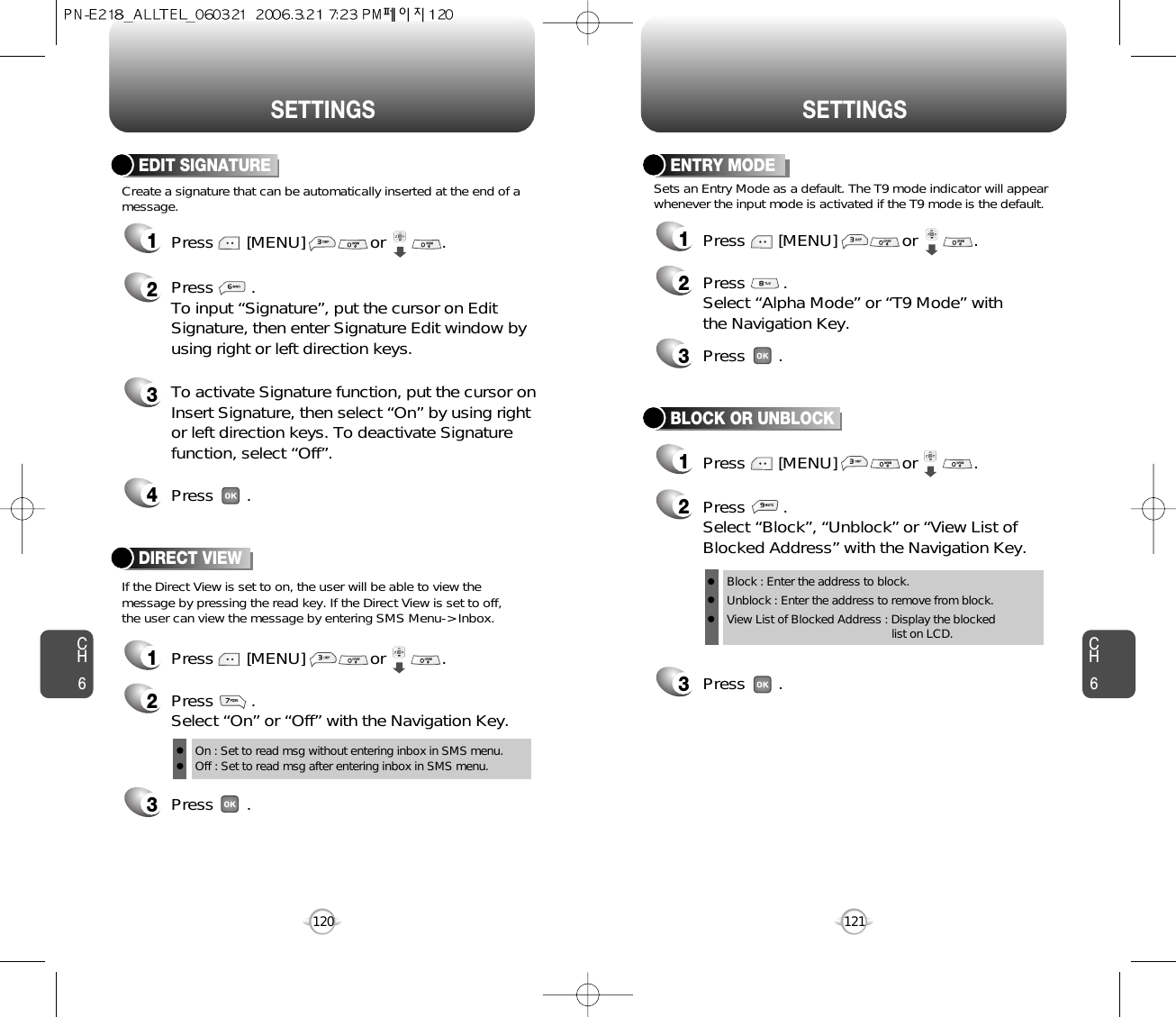 CH6120SETTINGSENTRY MODE12Press        .Select “Alpha Mode” or “T9 Mode” withthe Navigation Key.3Press       .Sets an Entry Mode as a default. The T9 mode indicator will appearwhenever the input mode is activated if the T9 mode is the default.Press       [MENU]              or            . CH6121SETTINGSDIRECT VIEW12Press        .Select “On” or “Off” with the Navigation Key.On : Set to read msg without entering inbox in SMS menu.Off : Set to read msg after entering inbox in SMS menu.3Press       .Press       [MENU]              or            . If the Direct View is set to on, the user will be able to view themessage by pressing the read key. If the Direct View is set to off,the user can view the message by entering SMS Menu-&gt; Inbox.Create a signature that can be automatically inserted at the end of amessage.EDIT SIGNATURE1Press       [MENU]              or            . 2Press        .To input “Signature”, put the cursor on EditSignature, then enter Signature Edit window byusing right or left direction keys. 3To activate Signature function, put the cursor onInsert Signature, then select “On” by using rightor left direction keys. To deactivate Signaturefunction, select “Off”.4Press       .3Press       .BLOCK OR UNBLOCK12Press        .Select “Block”, “Unblock” or “View List ofBlocked Address” with the Navigation Key.Press       [MENU]              or            . Block : Enter the address to block.Unblock : Enter the address to remove from block.View List of Blocked Address : Display the blockedlist on LCD.