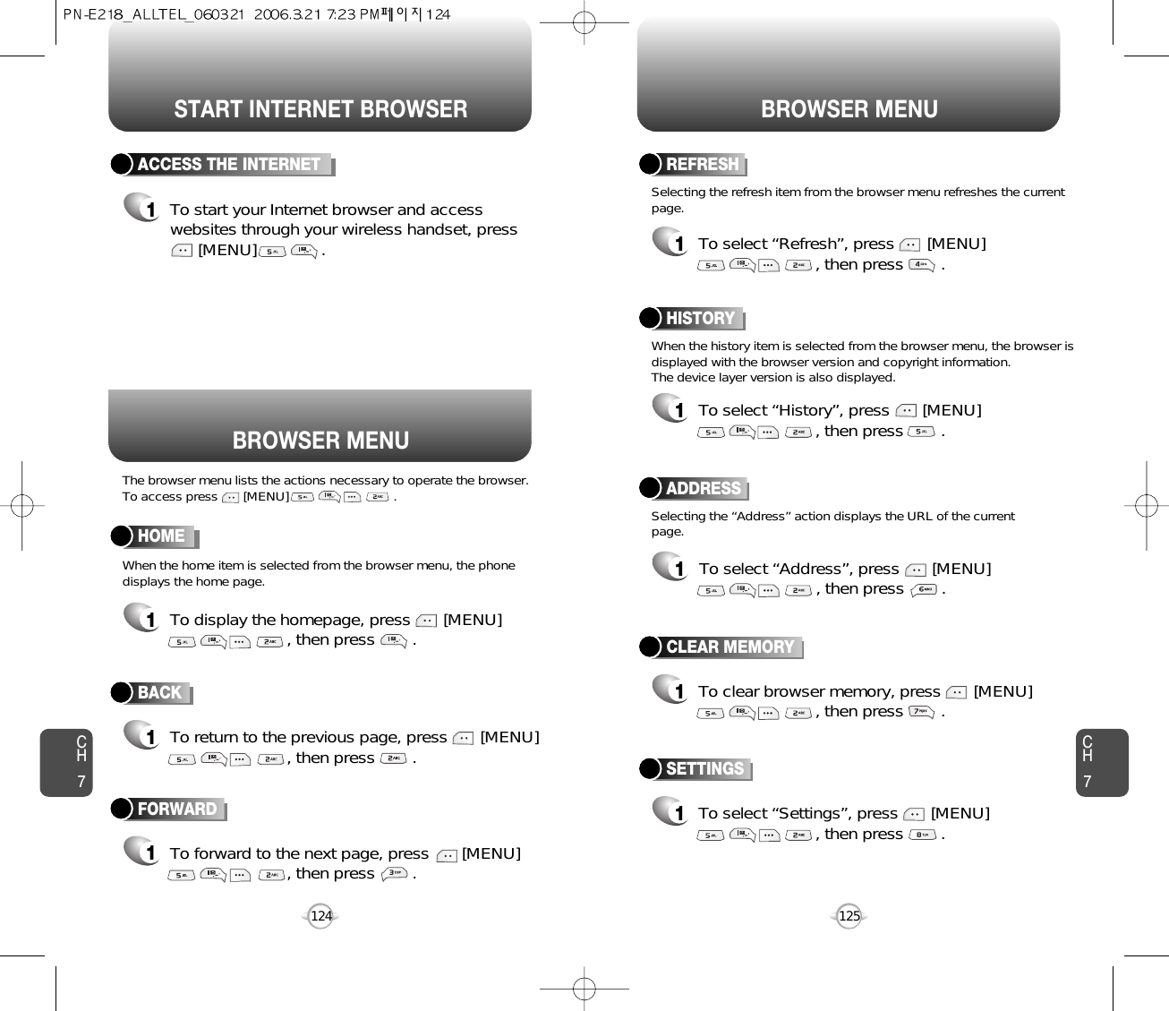 START INTERNET BROWSER BROWSER MENUCH7125CH7124ACCESS THE INTERNET1To start your Internet browser and accesswebsites through your wireless handset, press[MENU]              .To forward to the next page, press       [MENU], then press        . To clear browser memory, press       [MENU], then press        . BACK1To return to the previous page, press       [MENU], then press        . HOME1To display the homepage, press       [MENU], then press        . ADDRESS1To select “Address”, press       [MENU], then press        . REFRESH1To select “Refresh”, press       [MENU], then press        . BROWSER MENUThe browser menu lists the actions necessary to operate the browser.To access press       [MENU]                             .When the history item is selected from the browser menu, the browser isdisplayed with the browser version and copyright information. The device layer version is also displayed.When the home item is selected from the browser menu, the phonedisplays the home page.Selecting the “Address” action displays the URL of the currentpage.Selecting the refresh item from the browser menu refreshes the currentpage.HISTORY1To select “History”, press       [MENU], then press        . FORWARD1CLEAR MEMORY1SETTINGS1To select “Settings”, press       [MENU], then press        . 