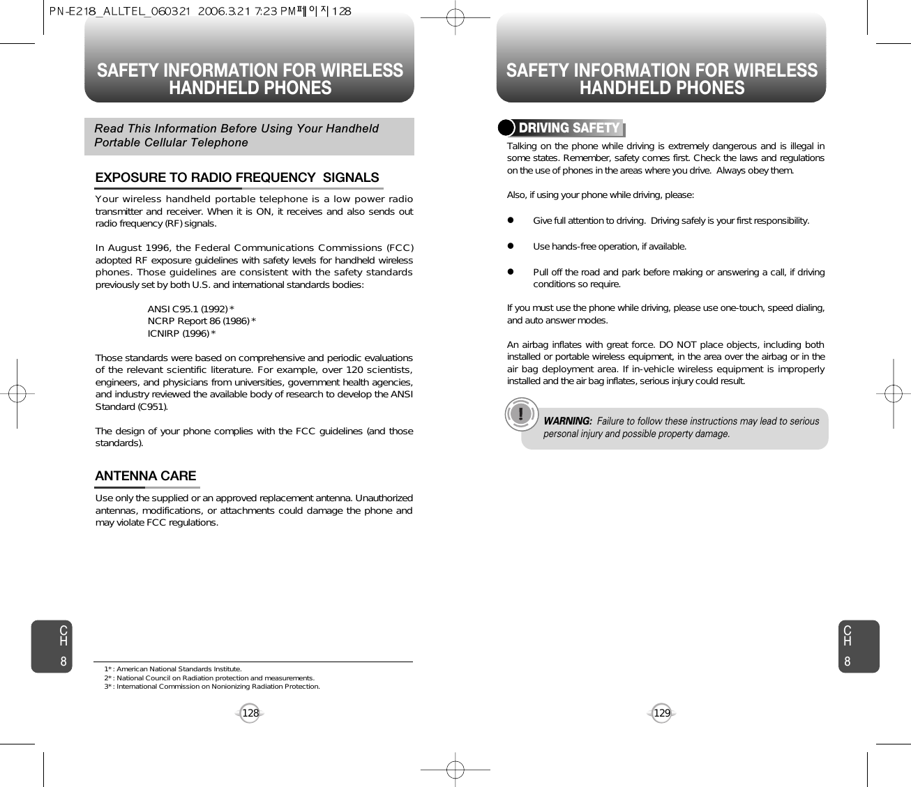 SAFETY INFORMATION FOR WIRELESSHANDHELD PHONES SAFETY INFORMATION FOR WIRELESSHANDHELD PHONES129CH8CH8128Your wireless handheld portable telephone is a low power radiotransmitter and receiver. When it is ON, it receives and also sends outradio frequency (RF) signals.In August 1996, the Federal Communications Commissions (FCC)adopted RF exposure guidelines with safety levels for handheld wirelessphones. Those guidelines are consistent with the safety standardspreviously set by both U.S. and international standards bodies:ANSI C95.1 (1992) *NCRP Report 86 (1986) *ICNIRP (1996) *Those standards were based on comprehensive and periodic evaluationsof the relevant scientific literature. For example, over 120 scientists,engineers, and physicians from universities, government health agencies,and industry reviewed the available body of research to develop the ANSIStandard (C951).The design of your phone complies with the FCC guidelines (and thosestandards).EXPOSURE TO RADIO FREQUENCY  SIGNALSUse only the supplied or an approved replacement antenna. Unauthorizedantennas, modifications, or attachments could damage the phone andmay violate FCC regulations.ANTENNA CARERead This Information Before Using Your HandheldPortable Cellular TelephoneTalking on the phone while driving is extremely dangerous and is illegal insome states. Remember, safety comes first. Check the laws and regulationson the use of phones in the areas where you drive.  Always obey them.Also, if using your phone while driving, please:lGive full attention to driving.  Driving safely is your first responsibility.lUse hands-free operation, if available.lPull off the road and park before making or answering a call, if drivingconditions so require.If you must use the phone while driving, please use one-touch, speed dialing,and auto answer modes.An airbag inflates with great force. DO NOT place objects, including bothinstalled or portable wireless equipment, in the area over the airbag or in theair bag deployment area. If in-vehicle wireless equipment is improperlyinstalled and the air bag inflates, serious injury could result.DRIVING SAFETYWARNING: Failure to follow these instructions may lead to seriouspersonal injury and possible property damage.1* : American National Standards Institute.2* : National Council on Radiation protection and measurements. 3* : International Commission on Nonionizing Radiation Protection.