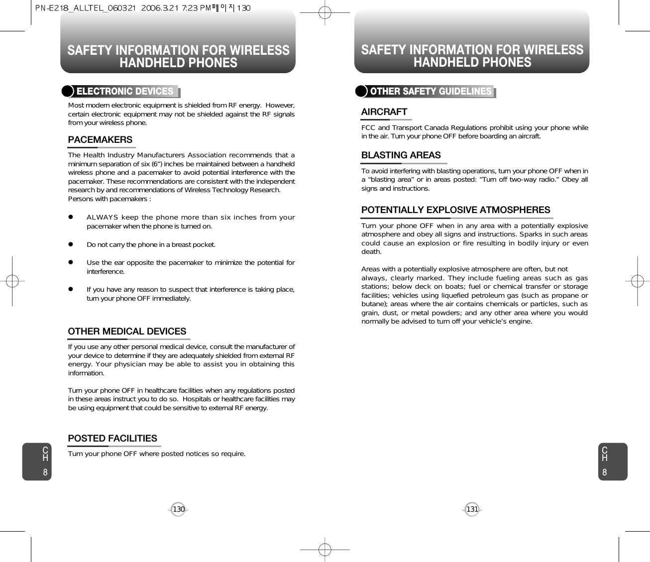 SAFETY INFORMATION FOR WIRELESSHANDHELD PHONESSAFETY INFORMATION FOR WIRELESSHANDHELD PHONES131CH8CH8130The Health Industry Manufacturers Association recommends that aminimum separation of six (6”) inches be maintained between a handheldwireless phone and a pacemaker to avoid potential interference with thepacemaker. These recommendations are consistent with the independentresearch by and recommendations of Wireless Technology Research.Persons with pacemakers : lALWAYS keep the phone more than six inches from yourpacemaker when the phone is turned on.lDo not carry the phone in a breast pocket.lUse the ear opposite the pacemaker to minimize the potential forinterference.lIf you have any reason to suspect that interference is taking place,turn your phone OFF immediately.PACEMAKERSIf you use any other personal medical device, consult the manufacturer ofyour device to determine if they are adequately shielded from external RFenergy. Your physician may be able to assist you in obtaining thisinformation.Turn your phone OFF in healthcare facilities when any regulations postedin these areas instruct you to do so.  Hospitals or healthcare facilities maybe using equipment that could be sensitive to external RF energy.OTHER MEDICAL DEVICESTurn your phone OFF where posted notices so require.POSTED FACILITIESELECTRONIC DEVICESMost modern electronic equipment is shielded from RF energy.  However,certain electronic equipment may not be shielded against the RF signalsfrom your wireless phone.OTHER SAFETY GUIDELINESFCC and Transport Canada Regulations prohibit using your phone whilein the air. Turn your phone OFF before boarding an aircraft.AIRCRAFTTo avoid interfering with blasting operations, turn your phone OFF when ina “blasting area” or in areas posted: “Turn off two-way radio.” Obey allsigns and instructions.BLASTING AREASTurn your phone OFF when in any area with a potentially explosiveatmosphere and obey all signs and instructions. Sparks in such areascould cause an explosion or fire resulting in bodily injury or evendeath.Areas with a potentially explosive atmosphere are often, but not always, clearly marked. They include fueling areas such as gasstations; below deck on boats; fuel or chemical transfer or storagefacilities; vehicles using liquefied petroleum gas (such as propane orbutane); areas where the air contains chemicals or particles, such asgrain, dust, or metal powders; and any other area where you wouldnormally be advised to turn off your vehicle’s engine. POTENTIALLY EXPLOSIVE ATMOSPHERES