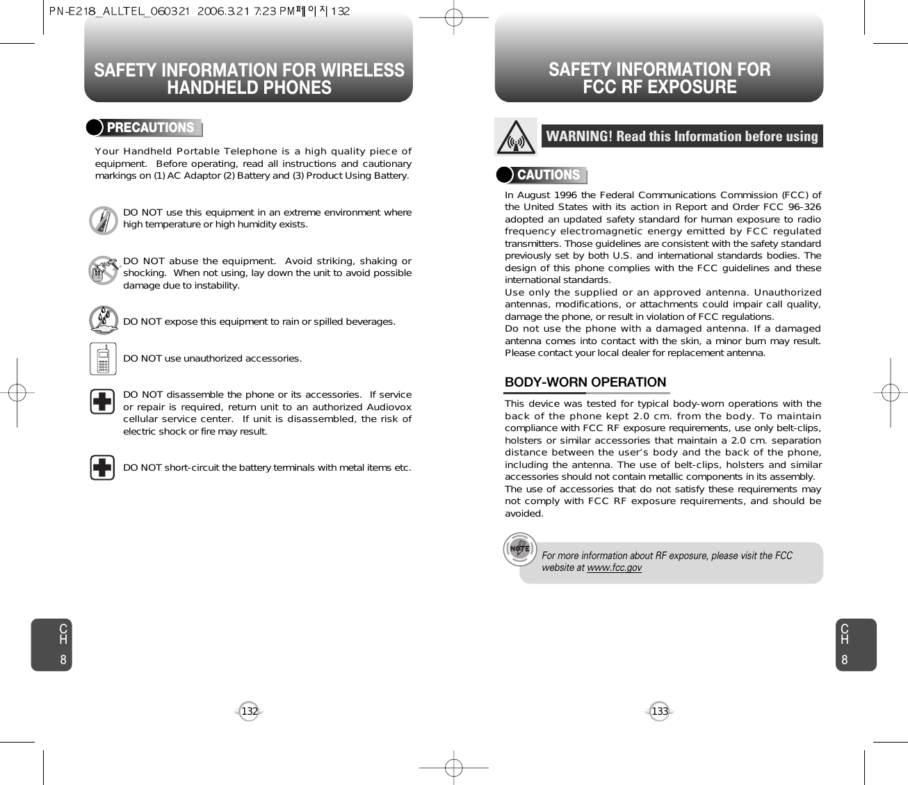 SAFETY INFORMATION FOR WIRELESSHANDHELD PHONESSAFETY INFORMATION FOR FCC RF EXPOSURE133CH8CH8132PRECAUTIONSYour Handheld Portable Telephone is a high quality piece ofequipment.  Before operating, read all instructions and cautionarymarkings on (1) AC Adaptor (2) Battery and (3) Product Using Battery.DO NOT use this equipment in an extreme environment wherehigh temperature or high humidity exists.DO NOT abuse the equipment.  Avoid striking, shaking orshocking.  When not using, lay down the unit to avoid possibledamage due to instability.DO NOT expose this equipment to rain or spilled beverages.DO NOT use unauthorized accessories.DO NOT disassemble the phone or its accessories.  If serviceor repair is required, return unit to an authorized Audiovoxcellular service center.  If unit is disassembled, the risk ofelectric shock or fire may result.DO NOT short-circuit the battery terminals with metal items etc.In August 1996 the Federal Communications Commission (FCC) ofthe United States with its action in Report and Order FCC 96-326adopted an updated safety standard for human exposure to radiofrequency electromagnetic energy emitted by FCC regulatedtransmitters. Those guidelines are consistent with the safety standardpreviously set by both U.S. and international standards bodies. Thedesign of this phone complies with the FCC guidelines and theseinternational standards.Use only the supplied or an approved antenna. Unauthorizedantennas, modifications, or attachments could impair call quality,damage the phone, or result in violation of FCC regulations.Do not use the phone with a damaged antenna. If a damagedantenna comes into contact with the skin, a minor burn may result.Please contact your local dealer for replacement antenna.This device was tested for typical body-worn operations with theback of the phone kept 2.0 cm. from the body. To maintaincompliance with FCC RF exposure requirements, use only belt-clips,holsters or similar accessories that maintain a 2.0 cm. separationdistance between the user’s body and the back of the phone,including the antenna. The use of belt-clips, holsters and similaraccessories should not contain metallic components in its assembly.The use of accessories that do not satisfy these requirements maynot comply with FCC RF exposure requirements, and should beavoided.BODY-WORN OPERATIONWARNING! Read this Information before usingCAUTIONSFor more information about RF exposure, please visit the FCCwebsite at www.fcc.gov