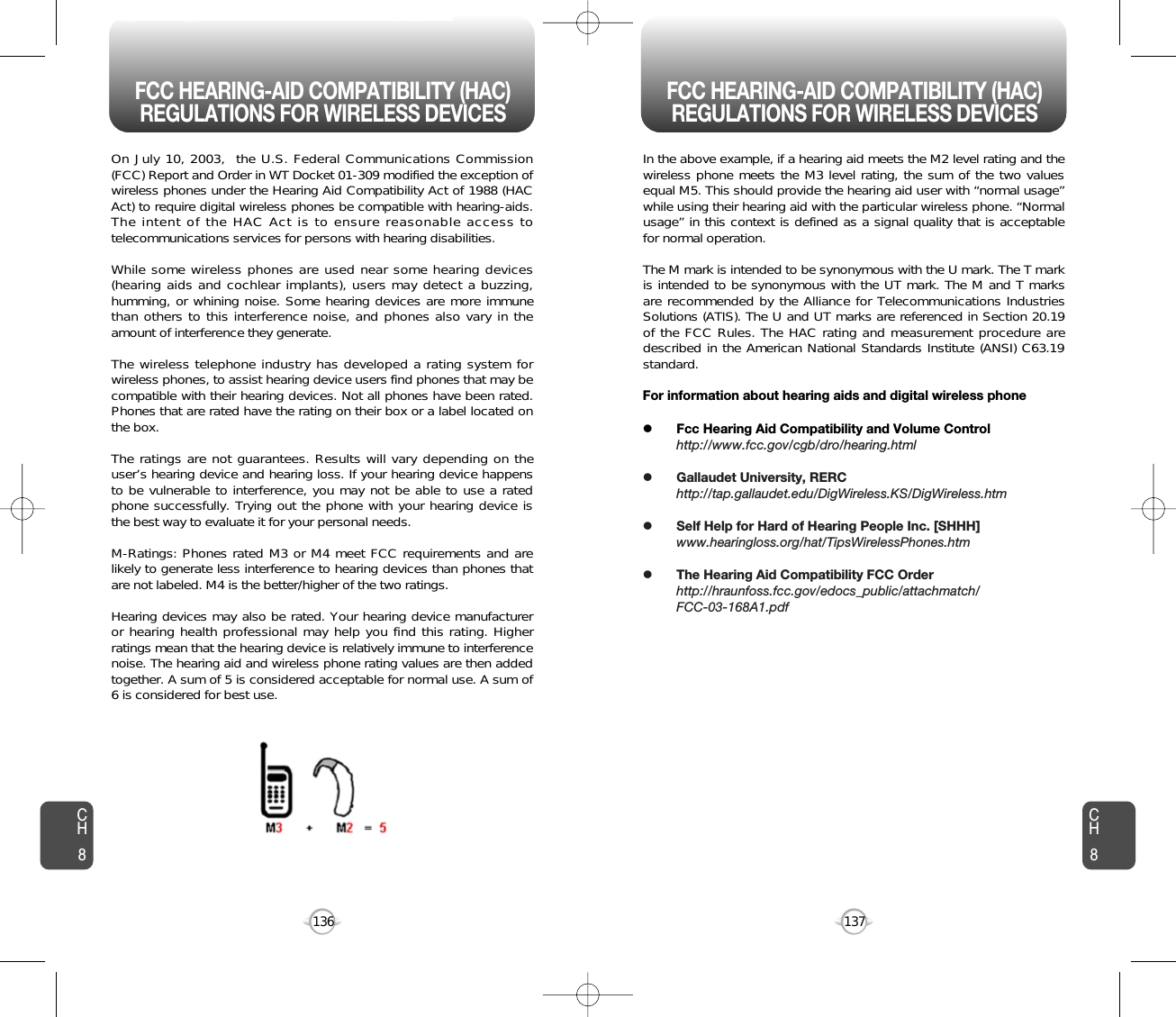 137136CH8CH8On July 10, 2003,  the U.S. Federal Communications Commission(FCC) Report and Order in WT Docket 01-309 modified the exception ofwireless phones under the Hearing Aid Compatibility Act of 1988 (HACAct) to require digital wireless phones be compatible with hearing-aids.The intent of the HAC Act is to ensure reasonable access totelecommunications services for persons with hearing disabilities.  While some wireless phones are used near some hearing devices(hearing aids and cochlear implants), users may detect a buzzing,humming, or whining noise. Some hearing devices are more immunethan others to this interference noise, and phones also vary in theamount of interference they generate.The wireless telephone industry has developed a rating system forwireless phones, to assist hearing device users find phones that may becompatible with their hearing devices. Not all phones have been rated.Phones that are rated have the rating on their box or a label located onthe box. The ratings are not guarantees. Results will vary depending on theuser’s hearing device and hearing loss. If your hearing device happensto be vulnerable to interference, you may not be able to use a ratedphone successfully. Trying out the phone with your hearing device isthe best way to evaluate it for your personal needs.M-Ratings: Phones rated M3 or M4 meet FCC requirements and arelikely to generate less interference to hearing devices than phones thatare not labeled. M4 is the better/higher of the two ratings.Hearing devices may also be rated. Your hearing device manufactureror hearing health professional may help you find this rating. Higherratings mean that the hearing device is relatively immune to interferencenoise. The hearing aid and wireless phone rating values are then addedtogether. A sum of 5 is considered acceptable for normal use. A sum of6 is considered for best use. In the above example, if a hearing aid meets the M2 level rating and thewireless phone meets the M3 level rating, the sum of the two valuesequal M5. This should provide the hearing aid user with “normal usage”while using their hearing aid with the particular wireless phone. “Normalusage” in this context is defined as a signal quality that is acceptablefor normal operation. The M mark is intended to be synonymous with the U mark. The T markis intended to be synonymous with the UT mark. The M and T marksare recommended by the Alliance for Telecommunications IndustriesSolutions (ATIS). The U and UT marks are referenced in Section 20.19of the FCC Rules. The HAC rating and measurement procedure aredescribed in the American National Standards Institute (ANSI) C63.19standard.For information about hearing aids and digital wireless phonelFcc Hearing Aid Compatibility and Volume Controlhttp://www.fcc.gov/cgb/dro/hearing.htmllGallaudet University, RERChttp://tap.gallaudet.edu/DigWireless.KS/DigWireless.htmlSelf Help for Hard of Hearing People Inc. [SHHH]www.hearingloss.org/hat/TipsWirelessPhones.htmlThe Hearing Aid Compatibility FCC Orderhttp://hraunfoss.fcc.gov/edocs_public/attachmatch/FCC-03-168A1.pdfFCC HEARING-AID COMPATIBILITY (HAC)REGULATIONS FOR WIRELESS DEVICES FCC HEARING-AID COMPATIBILITY (HAC)REGULATIONS FOR WIRELESS DEVICES