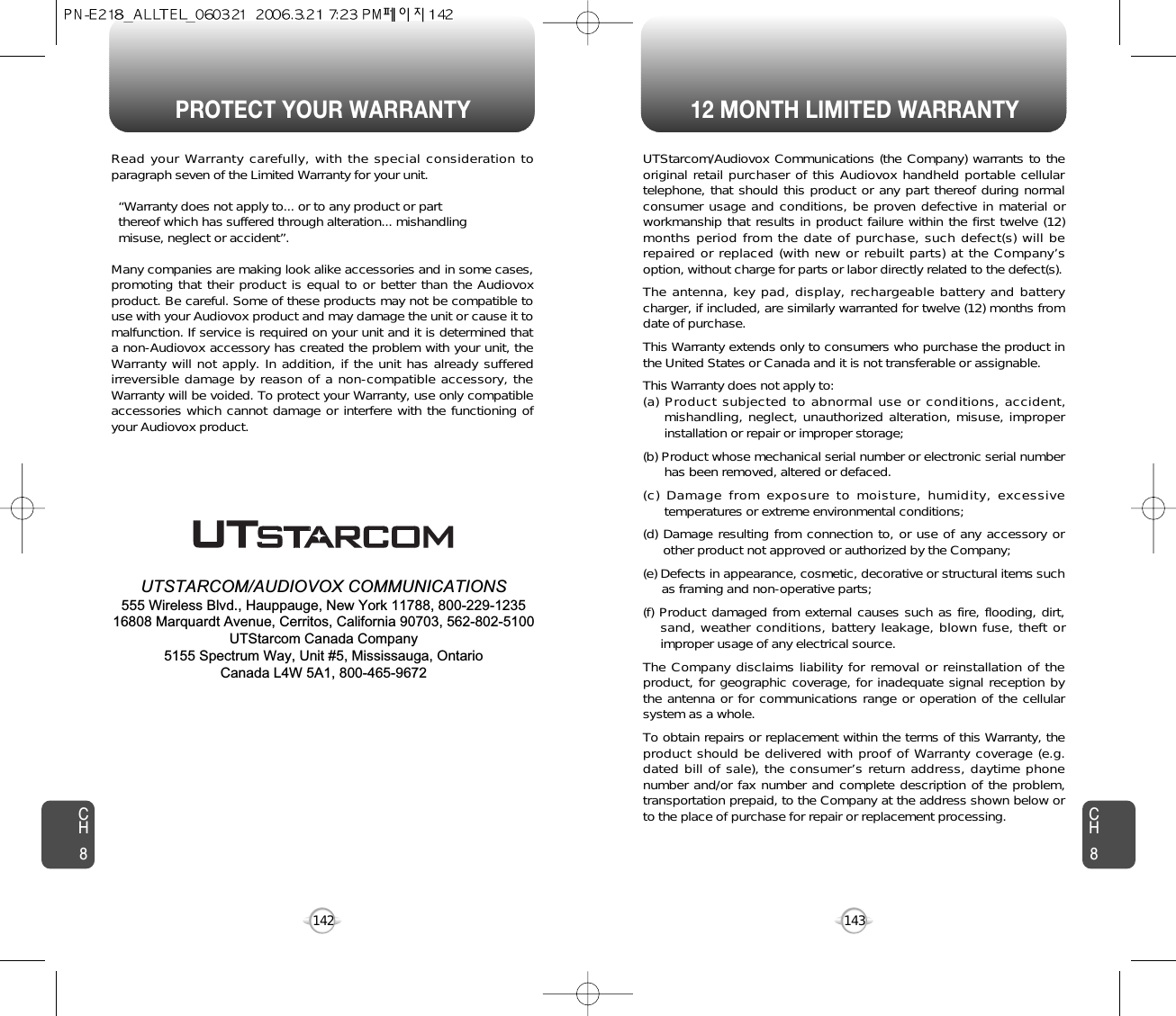 PROTECT YOUR WARRANTY 12 MONTH LIMITED WARRANTYCH8143CH8142Read your Warranty carefully, with the special consideration toparagraph seven of the Limited Warranty for your unit.“Warranty does not apply to... or to any product or part  thereof which has suffered through alteration... mishandling  misuse, neglect or accident”.Many companies are making look alike accessories and in some cases,promoting that their product is equal to or better than the Audiovoxproduct. Be careful. Some of these products may not be compatible touse with your Audiovox product and may damage the unit or cause it tomalfunction. If service is required on your unit and it is determined thata non-Audiovox accessory has created the problem with your unit, theWarranty will not apply. In addition, if the unit has already sufferedirreversible damage by reason of a non-compatible accessory, theWarranty will be voided. To protect your Warranty, use only compatibleaccessories which cannot damage or interfere with the functioning ofyour Audiovox product.   UTSTARCOM/AUDIOVOX COMMUNICATIONS555 Wireless Blvd., Hauppauge, New York 11788, 800-229-123516808 Marquardt Avenue, Cerritos, California 90703, 562-802-5100UTStarcom Canada Company5155 Spectrum Way, Unit #5, Mississauga, OntarioCanada L4W 5A1, 800-465-9672UTStarcom/Audiovox Communications (the Company) warrants to theoriginal retail purchaser of this Audiovox handheld portable cellulartelephone, that should this product or any part thereof during normalconsumer usage and conditions, be proven defective in material orworkmanship that results in product failure within the first twelve (12)months period from the date of purchase, such defect(s) will berepaired or replaced (with new or rebuilt parts) at the Company’soption, without charge for parts or labor directly related to the defect(s).The antenna, key pad, display, rechargeable battery and batterycharger, if included, are similarly warranted for twelve (12) months fromdate of purchase.This Warranty extends only to consumers who purchase the product inthe United States or Canada and it is not transferable or assignable.This Warranty does not apply to:(a) Product subjected to abnormal use or conditions, accident,mishandling, neglect, unauthorized alteration, misuse, improperinstallation or repair or improper storage;(b) Product whose mechanical serial number or electronic serial numberhas been removed, altered or defaced.(c) Damage from exposure to moisture, humidity, excessivetemperatures or extreme environmental conditions;(d) Damage resulting from connection to, or use of any accessory orother product not approved or authorized by the Company;(e) Defects in appearance, cosmetic, decorative or structural items suchas framing and non-operative parts;(f) Product damaged from external causes such as fire, flooding, dirt,sand, weather conditions, battery leakage, blown fuse, theft orimproper usage of any electrical source.The Company disclaims liability for removal or reinstallation of theproduct, for geographic coverage, for inadequate signal reception bythe antenna or for communications range or operation of the cellularsystem as a whole.To obtain repairs or replacement within the terms of this Warranty, theproduct should be delivered with proof of Warranty coverage (e.g.dated bill of sale), the consumer’s return address, daytime phonenumber and/or fax number and complete description of the problem,transportation prepaid, to the Company at the address shown below orto the place of purchase for repair or replacement processing.