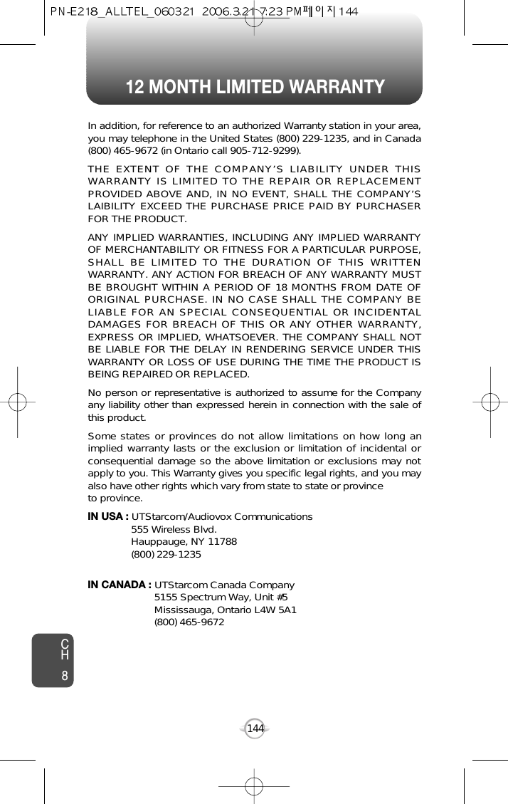 12 MONTH LIMITED WARRANTYCH8144In addition, for reference to an authorized Warranty station in your area,you may telephone in the United States (800) 229-1235, and in Canada(800) 465-9672 (in Ontario call 905-712-9299).THE EXTENT OF THE COMPANY’S LIABILITY UNDER THISWARRANTY IS LIMITED TO THE REPAIR OR REPLACEMENTPROVIDED ABOVE AND, IN NO EVENT, SHALL THE COMPANY’SLAIBILITY EXCEED THE PURCHASE PRICE PAID BY PURCHASERFOR THE PRODUCT.ANY IMPLIED WARRANTIES, INCLUDING ANY IMPLIED WARRANTYOF MERCHANTABILITY OR FITNESS FOR A PARTICULAR PURPOSE,SHALL BE LIMITED TO THE DURATION OF THIS WRITTENWARRANTY. ANY ACTION FOR BREACH OF ANY WARRANTY MUSTBE BROUGHT WITHIN A PERIOD OF 18 MONTHS FROM DATE OFORIGINAL PURCHASE. IN NO CASE SHALL THE COMPANY BELIABLE FOR AN SPECIAL CONSEQUENTIAL OR INCIDENTALDAMAGES FOR BREACH OF THIS OR ANY OTHER WARRANTY,EXPRESS OR IMPLIED, WHATSOEVER. THE COMPANY SHALL NOTBE LIABLE FOR THE DELAY IN RENDERING SERVICE UNDER THISWARRANTY OR LOSS OF USE DURING THE TIME THE PRODUCT ISBEING REPAIRED OR REPLACED.No person or representative is authorized to assume for the Companyany liability other than expressed herein in connection with the sale ofthis product.Some states or provinces do not allow limitations on how long animplied warranty lasts or the exclusion or limitation of incidental orconsequential damage so the above limitation or exclusions may notapply to you. This Warranty gives you specific legal rights, and you mayalso have other rights which vary from state to state or provinceto province.IN USA : UTStarcom/Audiovox Communications555 Wireless Blvd.Hauppauge, NY 11788(800) 229-1235IN CANADA : UTStarcom Canada Company5155 Spectrum Way, Unit #5Mississauga, Ontario L4W 5A1(800) 465-9672