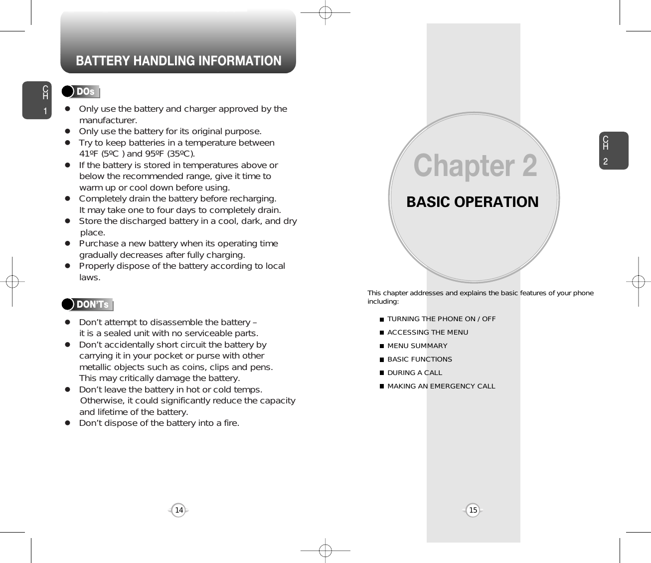 BATTERY HANDLING INFORMATIONBASIC OPERATIONThis chapter addresses and explains the basic features of your phoneincluding:Chapter 2CH215CH114TURNING THE PHONE ON / OFFACCESSING THE MENUMENU SUMMARYBASIC FUNCTIONSDURING A CALLMAKING AN EMERGENCY CALLlOnly use the battery and charger approved by themanufacturer.lOnly use the battery for its original purpose.lTry to keep batteries in a temperature between 41ºF (5ºC ) and 95ºF (35ºC).lIf the battery is stored in temperatures above orbelow the recommended range, give it time towarm up or cool down before using.lCompletely drain the battery before recharging. It may take one to four days to completely drain.lStore the discharged battery in a cool, dark, and dry place.lPurchase a new battery when its operating timegradually decreases after fully charging.lProperly dispose of the battery according to locallaws.lDon’t attempt to disassemble the battery – it is a sealed unit with no serviceable parts.lDon’t accidentally short circuit the battery bycarrying it in your pocket or purse with othermetallic objects such as coins, clips and pens. This may critically damage the battery.lDon’t leave the battery in hot or cold temps. Otherwise, it could significantly reduce the capacityand lifetime of the battery.lDon’t dispose of the battery into a fire.DOsDON’Ts