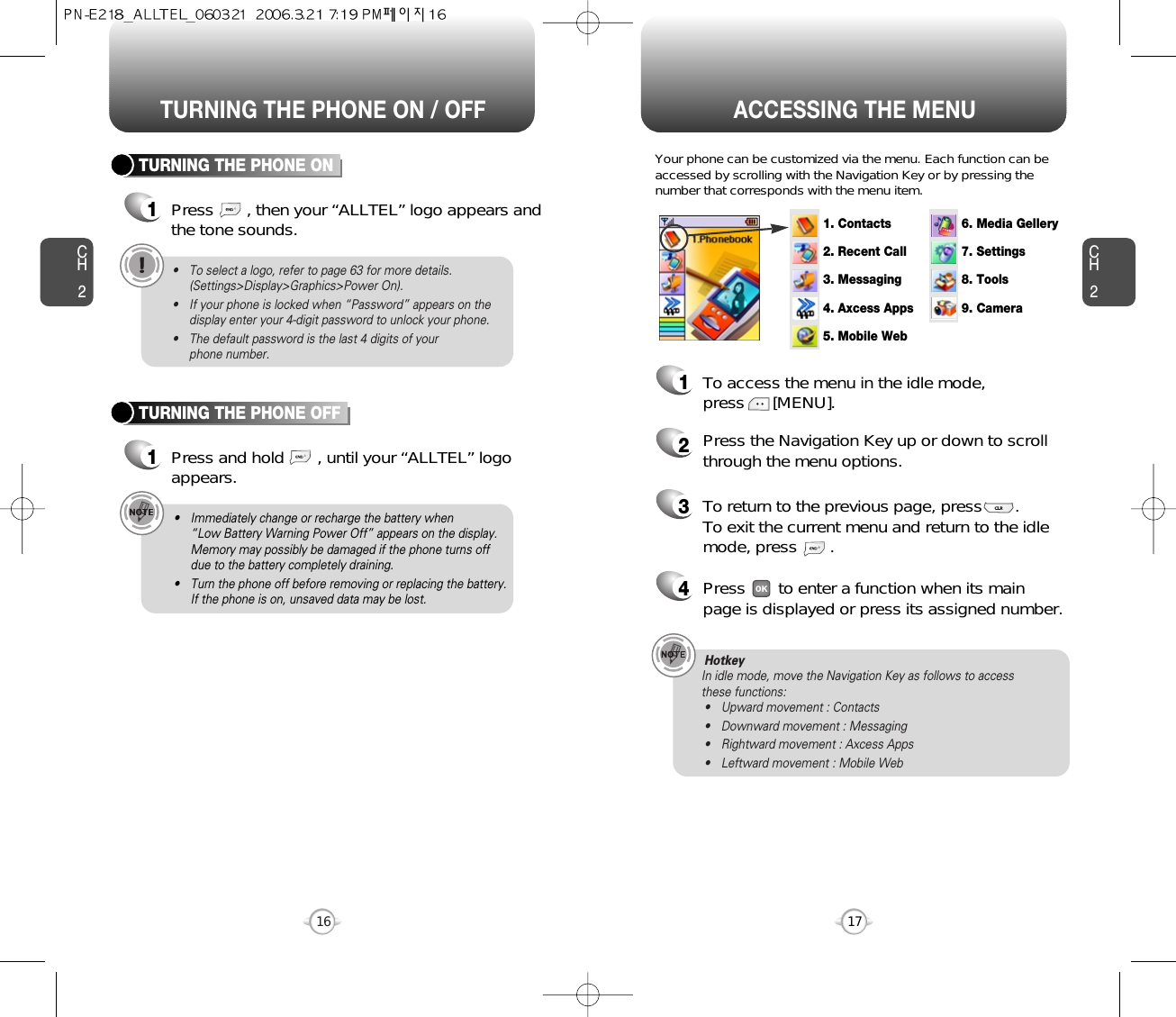 ACCESSING THE MENUCH2Your phone can be customized via the menu. Each function can beaccessed by scrolling with the Navigation Key or by pressing thenumber that corresponds with the menu item.1To access the menu in the idle mode, press      [MENU].2Press the Navigation Key up or down to scrollthrough the menu options.3To return to the previous page, press       .To exit the current menu and return to the idlemode, press       . 4Press       to enter a function when its mainpage is displayed or press its assigned number.17CH2TURNING THE PHONE ON1Press       , then your “ALLTEL” logo appears andthe tone sounds.• To select a logo, refer to page 63 for more details.(Settings&gt;Display&gt;Graphics&gt;Power On).• If your phone is locked when “Password” appears on thedisplay enter your 4-digit password to unlock your phone.• The default password is the last 4 digits of your phone number.16TURNING THE PHONE OFF1Press and hold       , until your “ALLTEL” logoappears.• Immediately change or recharge the battery when “Low Battery Warning Power Off” appears on the display.Memory may possibly be damaged if the phone turns offdue to the battery completely draining.• Turn the phone off before removing or replacing the battery.If the phone is on, unsaved data may be lost.Hotkey In idle mode, move the Navigation Key as follows to access these functions:• Upward movement : Contacts• Downward movement : Messaging• Rightward movement : Axcess Apps• Leftward movement : Mobile WebTURNING THE PHONE ON / OFF1. Contacts2. Recent Call3. Messaging7. Settings8. Tools9. Camera6. Media Gellery4. Axcess Apps5. Mobile Web