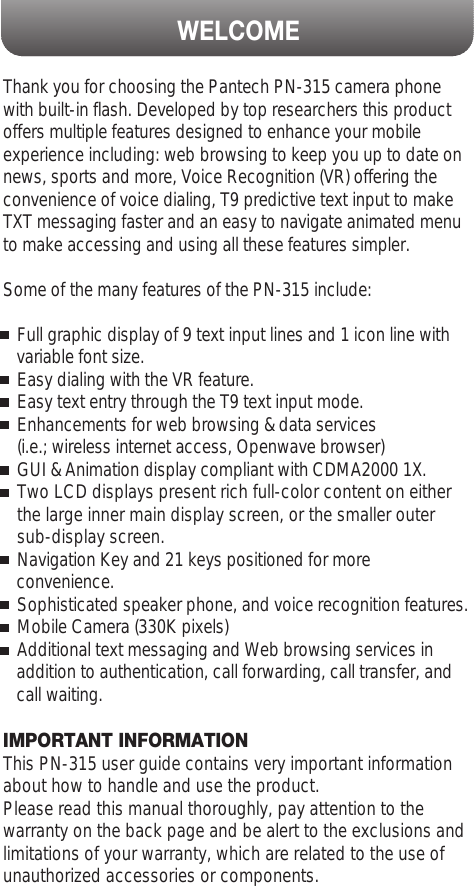 WELCOMEThank you for choosing the Pantech PN-315 camera phonewith built-in flash. Developed by top researchers this productoffers multiple features designed to enhance your mobileexperience including: web browsing to keep you up to date onnews, sports and more, Voice Recognition (VR) offering theconvenience of voice dialing, T9 predictive text input to makeTXT messaging faster and an easy to navigate animated menuto make accessing and using all these features simpler.     Some of the many features of the PN-315 include: Full graphic display of 9 text input lines and 1 icon line with variable font size.Easy dialing with the VR feature.Easy text entry through the T9 text input mode.Enhancements for web browsing &amp; data services (i.e.; wireless internet access, Openwave browser)GUI &amp; Animation display compliant with CDMA2000 1X.Two LCD displays present rich full-color content on either   the large inner main display screen, or the smaller outer sub-display screen.Navigation Key and 21 keys positioned for more convenience.Sophisticated speaker phone, and voice recognition features.Mobile Camera (330K pixels)Additional text messaging and Web browsing services in  addition to authentication, call forwarding, call transfer, and call waiting.IMPORTANT INFORMATIONThis PN-315 user guide contains very important informationabout how to handle and use the product.Please read this manual thoroughly, pay attention to thewarranty on the back page and be alert to the exclusions andlimitations of your warranty, which are related to the use ofunauthorized accessories or components.