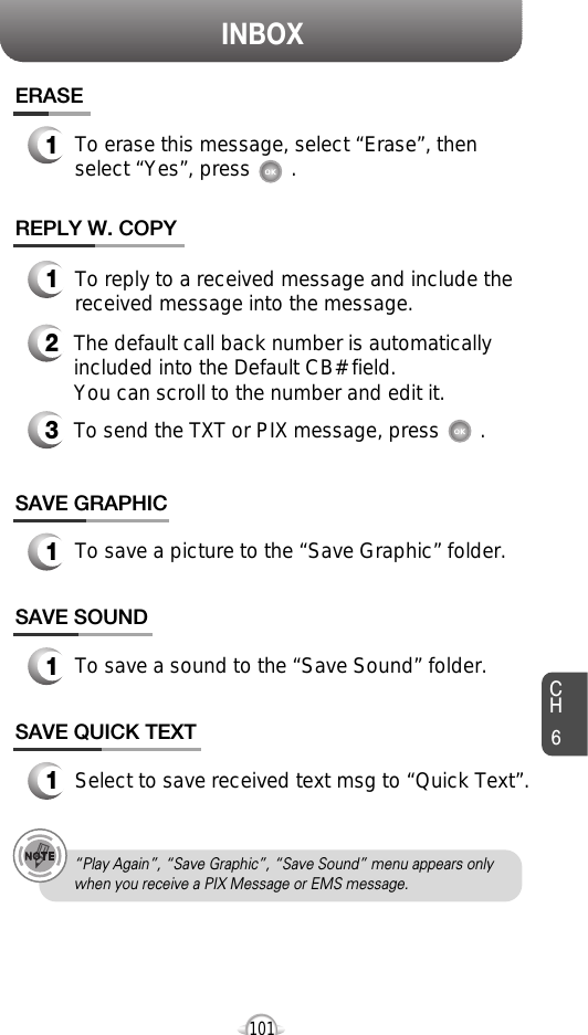 INBOXCH6101SAVE GRAPHIC1To save a picture to the “Save Graphic” folder.ERASE1To erase this message, select “Erase”, thenselect “Yes”, press       .REPLY W. COPY123To reply to a received message and include thereceived message into the message.The default call back number is automaticallyincluded into the Default CB# field.  You can scroll to the number and edit it.To send the TXT or PIX message, press       .SAVE SOUND1To save a sound to the “Save Sound” folder.SAVE QUICK TEXT1Select to save received text msg to “Quick Text”.“Play Again”, “Save Graphic”, “Save Sound” menu appears onlywhen you receive a PIX Message or EMS message.