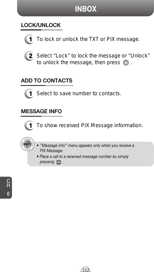 INBOXCH6102MESSAGE INFO1To show received PIX Message information.• “Message Info” menu appears only when you receive a PIX Message.• Place a call to a received message number by simply pressing         .ADD TO CONTACTS1Select to save number to contacts.LOCK/UNLOCK1To lock or unlock the TXT or PIX message.2Select “Lock” to lock the message or “Unlock”to unlock the message, then press       .