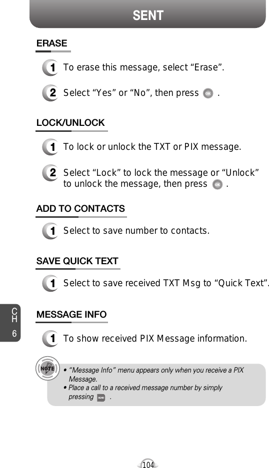 SENTCH6104SAVE QUICK TEXT1Select to save received TXT Msg to “Quick Text”.ADD TO CONTACTS1Select to save number to contacts.ERASE1To erase this message, select “Erase”.LOCK/UNLOCK1To lock or unlock the TXT or PIX message.2Select “Lock” to lock the message or “Unlock”to unlock the message, then press       .2Select “Yes” or “No”, then press       .MESSAGE INFO1To show received PIX Message information.• “Message Info” menu appears only when you receive a PIX Message.• Place a call to a received message number by simply pressing         .