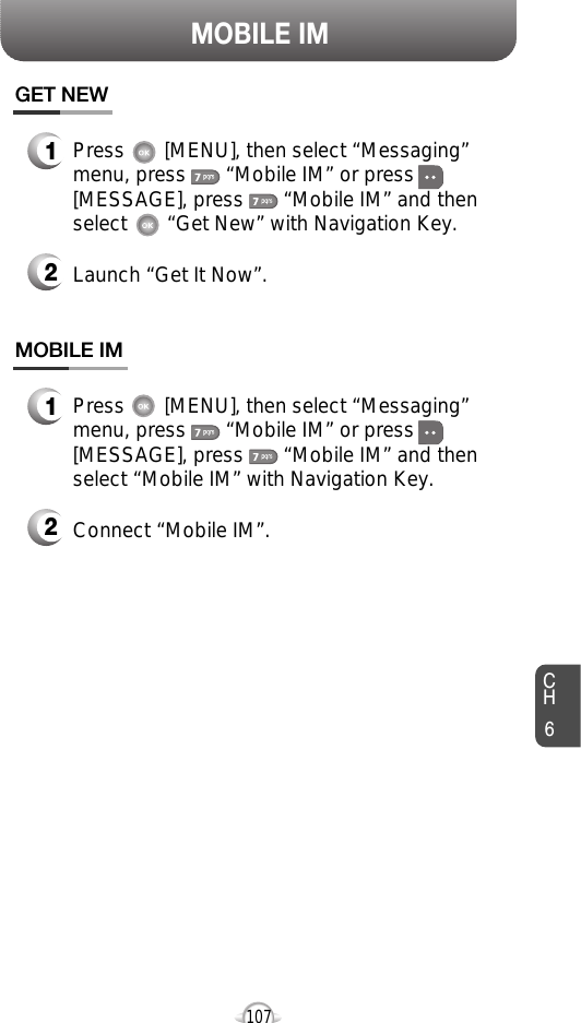 CH6107MOBILE IMPress       [MENU], then select “Messaging”menu, press       “Mobile IM” or press[MESSAGE], press       “Mobile IM” and thenselect       “Get New” with Navigation Key.Launch “Get It Now”.GET NEW12Press       [MENU], then select “Messaging”menu, press       “Mobile IM” or press[MESSAGE], press       “Mobile IM” and thenselect “Mobile IM” with Navigation Key.Connect “Mobile IM”.MOBILE IM12