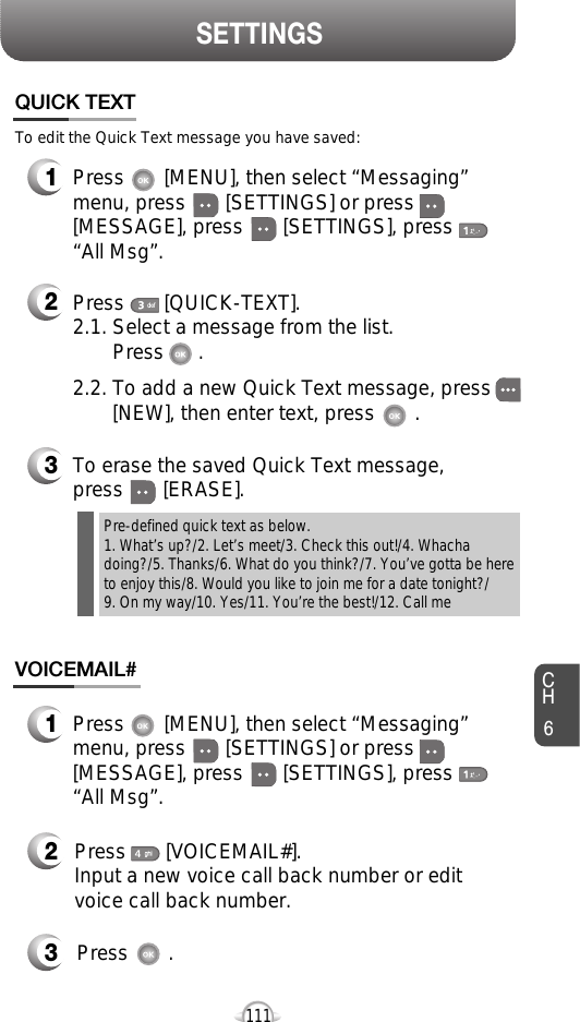 CH6111SETTINGSPress       [MENU], then select “Messaging”menu, press       [SETTINGS] or press[MESSAGE], press       [SETTINGS], press“All Msg”.Press       [MENU], then select “Messaging”menu, press       [SETTINGS] or press[MESSAGE], press       [SETTINGS], press“All Msg”.To edit the Quick Text message you have saved:Press       [QUICK-TEXT].2.1. Select a message from the list. Press      .2.2. To add a new Quick Text message, press       [NEW], then enter text, press       .To erase the saved Quick Text message, press       [ERASE].Pre-defined quick text as below.1. What’s up?/2. Let’s meet/3. Check this out!/4. Whachadoing?/5. Thanks/6. What do you think?/7. You’ve gotta be hereto enjoy this/8. Would you like to join me for a date tonight?/9. On my way/10. Yes/11. You’re the best!/12. Call mePress       [VOICEMAIL#].Input a new voice call back number or editvoice call back number.Press       .QUICK TEXTVOICEMAIL#123321