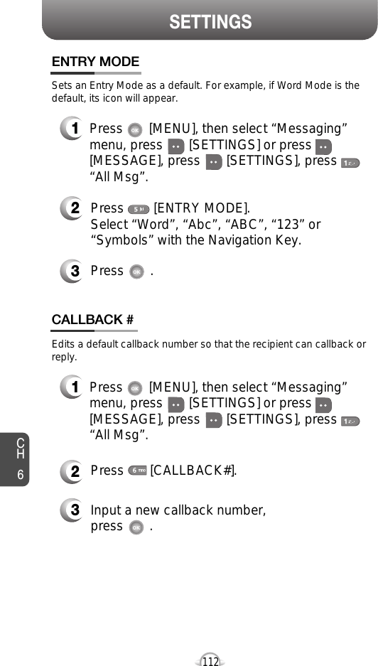 CH6112SETTINGSEdits a default callback number so that the recipient can callback orreply.Press       [CALLBACK#]. Input a new callback number, press       .Press        [ENTRY MODE].Select “Word”, “Abc”, “ABC”, “123” or“Symbols” with the Navigation Key.Press       .Sets an Entry Mode as a default. For example, if Word Mode is thedefault, its icon will appear.Press       [MENU], then select “Messaging”menu, press       [SETTINGS] or press[MESSAGE], press       [SETTINGS], press“All Msg”.Press       [MENU], then select “Messaging”menu, press       [SETTINGS] or press[MESSAGE], press       [SETTINGS], press“All Msg”.ENTRY MODECALLBACK #332121