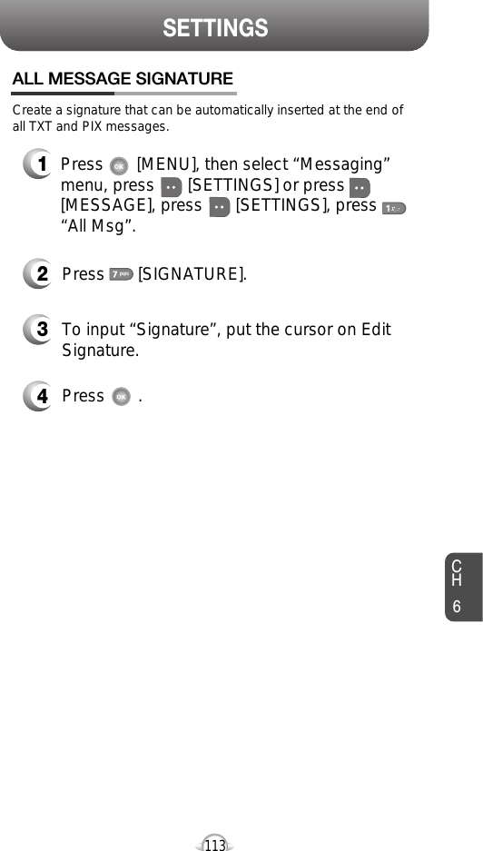 CH6113SETTINGSCreate a signature that can be automatically inserted at the end ofall TXT and PIX messages.Press       [SIGNATURE].To input “Signature”, put the cursor on EditSignature.Press       .Press       [MENU], then select “Messaging”menu, press       [SETTINGS] or press[MESSAGE], press       [SETTINGS], press“All Msg”.ALL MESSAGE SIGNATURE4321