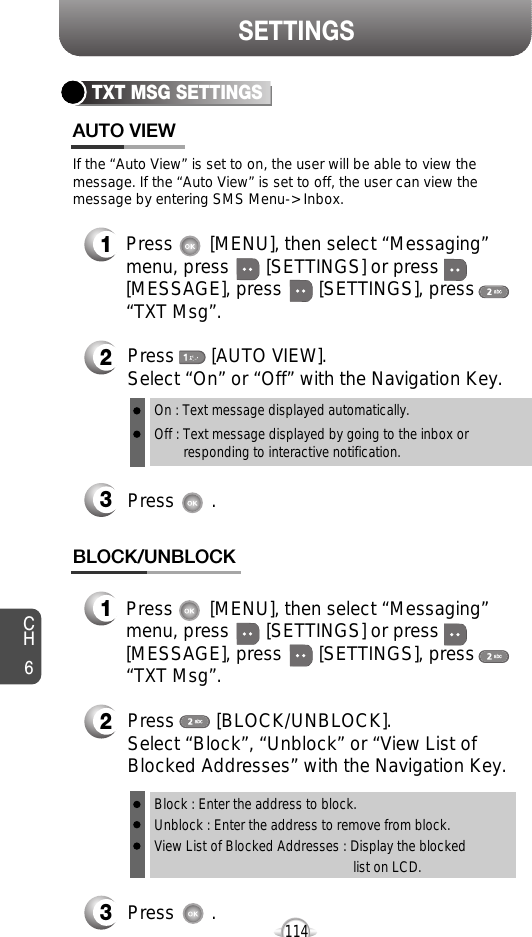 CH6114SETTINGSTXT MSG SETTINGSPress       [AUTO VIEW]. Select “On” or “Off” with the Navigation Key.Press       .If the “Auto View” is set to on, the user will be able to view themessage. If the “Auto View” is set to off, the user can view themessage by entering SMS Menu-&gt; Inbox.On : Text message displayed automatically.Off : Text message displayed by going to the inbox or responding to interactive notification.Press       [MENU], then select “Messaging”menu, press       [SETTINGS] or press[MESSAGE], press       [SETTINGS], press“TXT Msg”.Press       [MENU], then select “Messaging”menu, press       [SETTINGS] or press[MESSAGE], press       [SETTINGS], press“TXT Msg”.Press       .Press        [BLOCK/UNBLOCK].Select “Block”, “Unblock” or “View List ofBlocked Addresses” with the Navigation Key.Block : Enter the address to block.Unblock : Enter the address to remove from block.View List of Blocked Addresses : Display the blockedlist on LCD.AUTO VIEWBLOCK/UNBLOCK312321