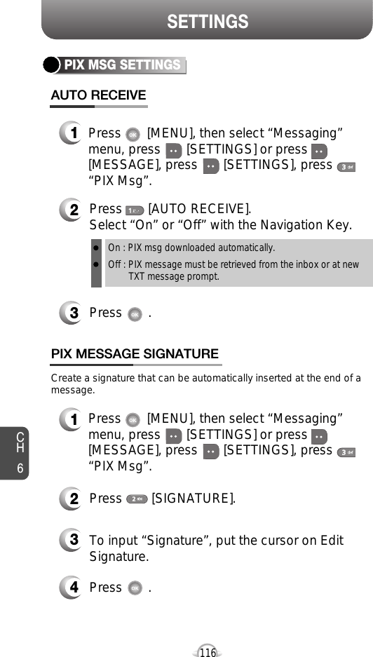 SETTINGSCH6116PIX MSG SETTINGSPress       [AUTO RECEIVE]. Select “On” or “Off” with the Navigation Key.Press       .On : PIX msg downloaded automatically.Off : PIX message must be retrieved from the inbox or at new TXT message prompt.Press       [MENU], then select “Messaging”menu, press       [SETTINGS] or press[MESSAGE], press       [SETTINGS], press“PIX Msg”.Press       [MENU], then select “Messaging”menu, press       [SETTINGS] or press[MESSAGE], press       [SETTINGS], press“PIX Msg”.Create a signature that can be automatically inserted at the end of amessage.Press        [SIGNATURE].To input “Signature”, put the cursor on EditSignature.Press       .PIX MESSAGE SIGNATUREAUTO RECEIVE1231234