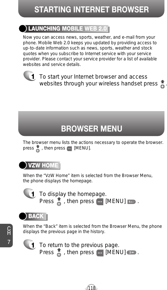 BROWSER MENUSTARTING INTERNET BROWSERCH7118BACK1To return to the previous page.Press      , then press [MENU] . LAUNCHING MOBILE WEB 2.01To start your Internet browser and accesswebsites through your wireless handset press     . VZW HOME1To display the homepage. Press      , then press [MENU] . The browser menu lists the actions necessary to operate the browser.press      , then press       [MENU].When the “VzW Home” item is selected from the Browser Menu, the phone displays the homepage.When the “Back” item is selected from the Browser Menu, the phonedisplays the previous page in the history. Now you can access news, sports, weather, and e-mail from yourphone. Mobile Web 2.0 keeps you updated by providing access to up-to-date information such as news, sports, weather and stockquotes when you subscribe to Internet service with your serviceprovider. Please contact your service provider for a list of availablewebsites and service details.